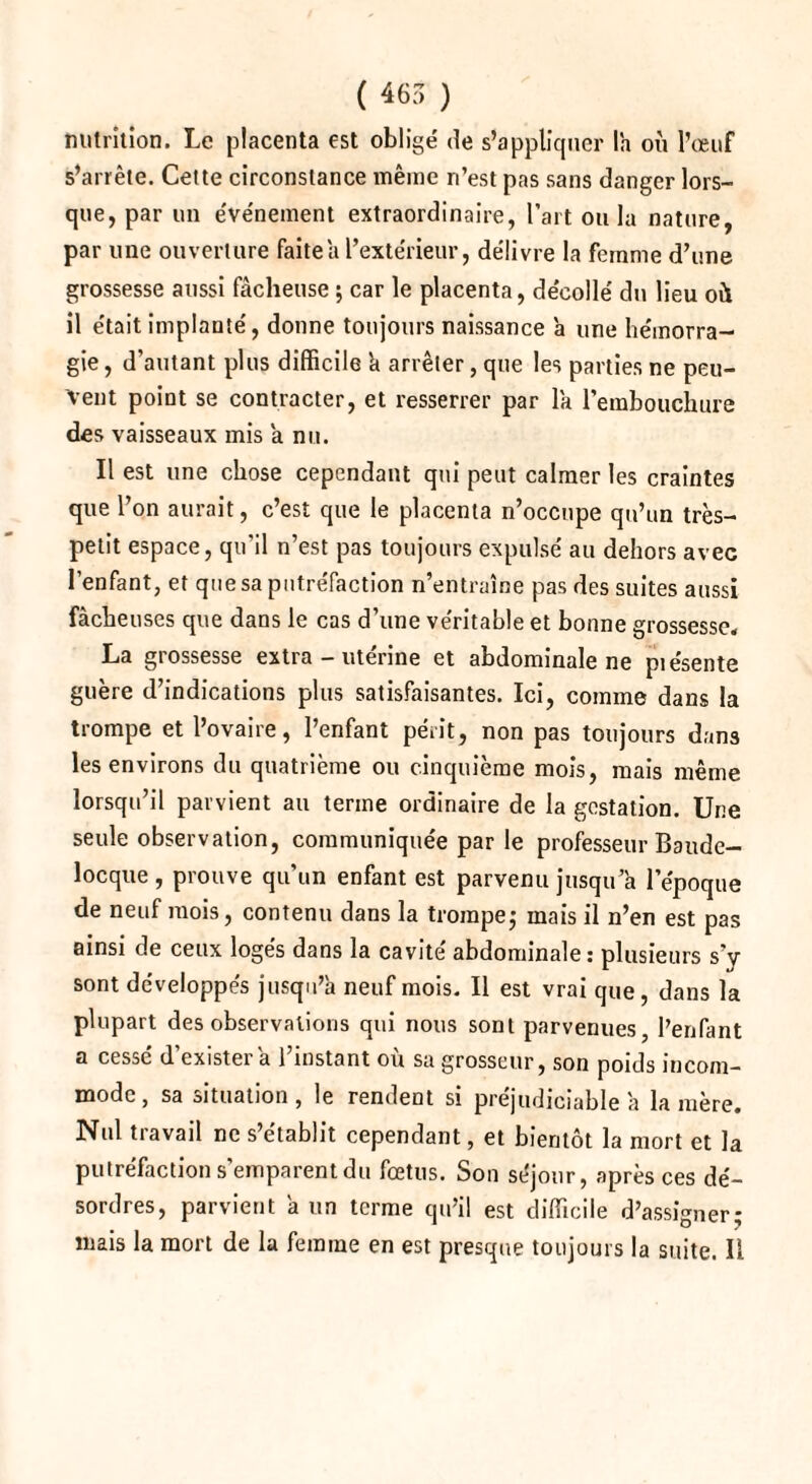 nutrition. Le placenta est oblige' de s’appliquer la où l’oeuf s’arrête. Cette circonstance même n’est pas sans danger lors¬ que, par un e've'nement extraordinaire, l’art ou la nature, par une ouverture faite a l’extérieur, délivre la femme d’une grossesse aussi fâcheuse ; car le placenta, décollé du lieu oit il était implanté, donne toujours naissance à une hémorra¬ gie , d’autant plus difficile h arrêter, que les parties ne peu¬ vent point se contracter, et resserrer par la l’embouchure des vaisseaux mis a nu. Il est une chose cependant qui peut calmer les craintes que l’on aurait, c’est que le placenta n’occupe qu’un très- petit espace, qu’il n’est pas toujours expulsé au dehors avec l’enfant, et que sa putréfaction n’entraîne pas des suites aussi fâcheuses que dans le cas d’une véritable et bonne grossesse, La grossesse extra - utérine et abdominale ne piésente guère d’indications plus satisfaisantes. Ici, comme dans la trompe et l’ovaire, l’enfant périt, non pas toujours dans les environs du quatrième ou cinquième mois, mais même lorsqu’il parvient au terme ordinaire de la gestation. Une seule observation, communiquée par le professeur Baude- locque , prouve qu’un enfant est parvenu jusqu a l’époque de neuf mois, contenu dans la trompe} mais il n’en est pas ainsi de ceux logés dans la cavité abdominale: plusieurs s’y sont développés jusqu’à neuf mois. Il est vrai que, dans la plupart des observations qui nous sont parvenues, l’enfant a cessé d’exister à l’instant où sa grosseur, son poids incom¬ mode , sa situation, le rendent si préjudiciable à lanière. Nul travail ne s’établit cependant, et bientôt la mort et la putréfaction s’emparent du fœtus. Son séjour, après ces dé¬ sordres, parvient à un terme qu’il est difficile d’assigner; mais la mort de la femme en est presque toujours la suite. Il