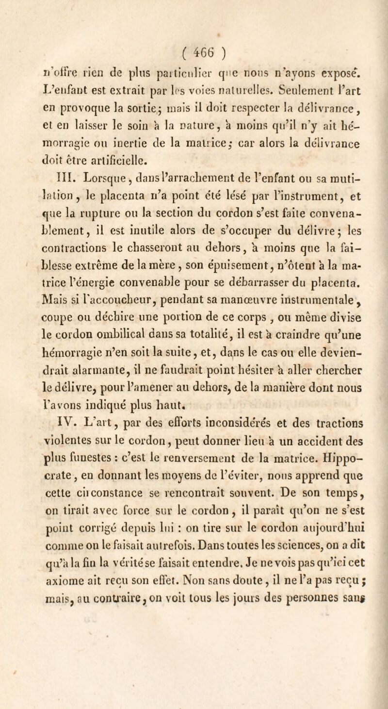 n’offre rien de plus particulier que nous n’ayons expose*. L’enfant est extrait par les voies naturelles. Seulement l’art en provoque la sortie; mais il doit respecter la délivrance, et en laisser le soin a la nature, a moins qu’il n’y ait hé¬ morragie ou inertie de la matiice; car alors la délivrance doit être artificielle. III. Lorsque, dans l’arrachement de l’enfant ou sa muti¬ lation, le placenta n’a point été lésé par l’instrument, et que la rupture ou la section du cordon s’est faite convena¬ blement, il est inutile alors de s’occuper du délivre; les contractions le chasseront au dehors, a moins que la fai¬ blesse extrême de la mère , son épuisement, n’ôtent à la ma¬ trice l’énergie convenable pour se débarrasser du placenta. Mais si l'accoucheur, pendant sa manœuvre instrumentale , coupe ou déchire une portion de ce corps , ou même divise le cordon ombilical dans sa totalité, il est a craindre qu’une hémorragie n’en soit la suite, et, dans le cas ou elle devien¬ drait alarmante, il ne faudrait point hésiter a aller chercher le délivre, pour l’amener au dehors, de la manière dont nous l’avons indiqué plus haut. IV. L’art, par des efforts inconsidérés et des tractions violentes sur le cordon, peut donner lieu a un accident des plus funestes : c’est le renversement de la matrice. Hippo¬ crate , en donnant les moyens de l’éviter, nous apprend que cette ciiconstance se rencontrait souvent. De son temps, on tirait avec force sur le cordon, il paraît qu’on ne s’est point corrigé depuis lui : on tire sur le cordon aujourd'hui comme on le faisait autrefois. Dans toutes les sciences, on a dit qu’a la fin la véritése faisait entendre. Je nevoispasqu’icicet axiome ait reçu son effet. Non sans doute, il ne l’a pas reçu ; mais, au contraire, on voit tous les jours des personnes san$