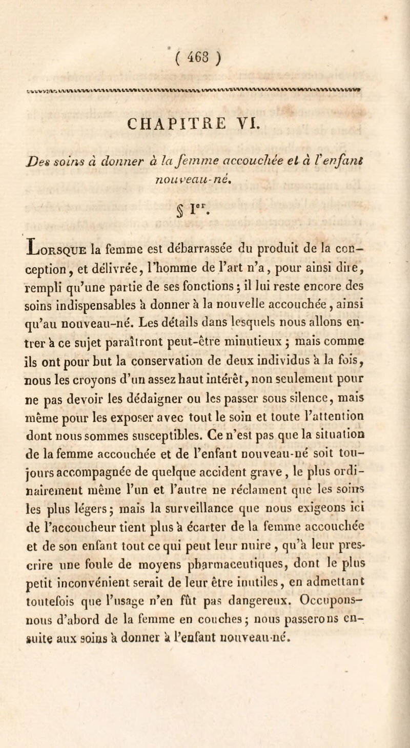 ( 463 ) WWYtfV* l/VWtV'W IVVltlVWlVU IVUWVU1UI\U IW\ i/WIVIVWiWVIAiWWWWWiWllWVlVW CHAPITRE VI. /)<?« so//is à donner à la femme accouchée et à T enfant nouveau-ne, % Ier. Lorsque la femme est débarrassée du produit de la con¬ ception, et délivrée, l’homme de l’art n’a, pour ainsi diie, rempli qu’une partie de ses fonctions ; il lui reste encore des soins indispensables a donner à la nouvelle accouchée, ainsi qu’au nouveau-né. Les détails dans lesquels nous allons en¬ trer à ce sujet paraîtront peut-être minutieux ; mais comme ils ont pour but la conservation de deux individus a la fois, nous les croyons d’un assez haut intérêt, non seulement pour ne pas devoir les dédaigner ou les passer sous silence, mais même pour les exposer avec tout le soin et toute l’attention dont nous sommes susceptibles. Ce n’est pas que la situation de la femme accouchée et de l’enfant nouveau-né soit tou¬ jours accompagnée de quelque accident grave , le plus ordi¬ nairement même l’un et l’autre ne réclament que les soins les plus légers; mais la surveillance que nous exigeons ici de l’accoucheur tient plus a écarter de la femme accouchée et de son enfant tout ce qui peut leur nuire , qu’a leur pres¬ crire une foule de moyens pharmaceutiques, dont le plus petit inconvénient serait de leur être inutiles, en admettant toutefois que l’usage n’en fût pas dangereux. Occupons- nous d’abord de la femme en couches; nous passerons en¬ suite aux soins a donner k l’enfant nouveau-né.