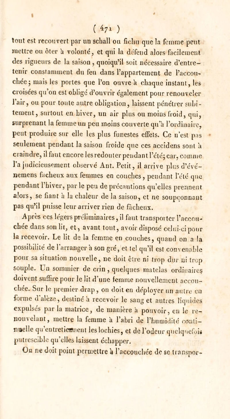 I ( 47* ) tout est recouvert par un schall ou fichu que la femme peut mettre ou ôter a volonté, et qui la défend alors facilement des rigueurs de la saison, quoiqu’il soit nécessaire d’entre¬ tenir constamment du feu dans l’appartement de l’accou¬ chée j mais les portes que l’on ouvre a chaque instant, les croisées qu’on est obligé d’ouvrir également pour renouveler lair, ou pour toute autre obligation, laissent pénétrer subi¬ tement, surtout en hiver, un air plus ou moins froid, qui, surprenant la femme un peu moins couverte qu’a l’ordinaire, peut produire sur elle les plus funestes effets. Ce n’est pas seulement pendant la saison froide que ces accidens sont a craindre, il faut encore les redouter pendant l’été; car, comme l’a judicieusement observé Ant. Petit, il arrive plus d’e'vé- nemens fâcheux aux femmes en couches, pendant l’été que pendant 1 hiver, par le peu de précautions qu’elles prennent alors, se fiant h la chaleur de la saison, et ne soupçonnant pas qu’il puisse leur arriver rien de fâcheux. Après ces légers préliminaires, il faut transporter l’accou- chee dans son ht, et, avant tout, avoir disposé celui-ci pour la recevoir. Le lit de la femme en couches, quand on a la possibilité de l’arrangera son gré, et tel qu’il est convenable pour sa situation nouvelle, ne doit être ni trop dur ni trop souple. Un sommier de crin , quelques matelas ordinaires doivent suffire pour le lit d’une femme nouvellement accou¬ chée. Sur le premier drap, on doit en déployer un autre en fonne d alèze, destiné a recevoir le sang et autres liquides expulsés par la matrice, de manière h pouvoir, en le re¬ nouvelant, mettre la femme a l’abri de l’humidité coiiti- noelle qu’entretiennent les lochies, et de l’odeur quelquefois putrescible qu’elles laissent échapper. On ne doit point permettre à l'accouchée de sc transpor-