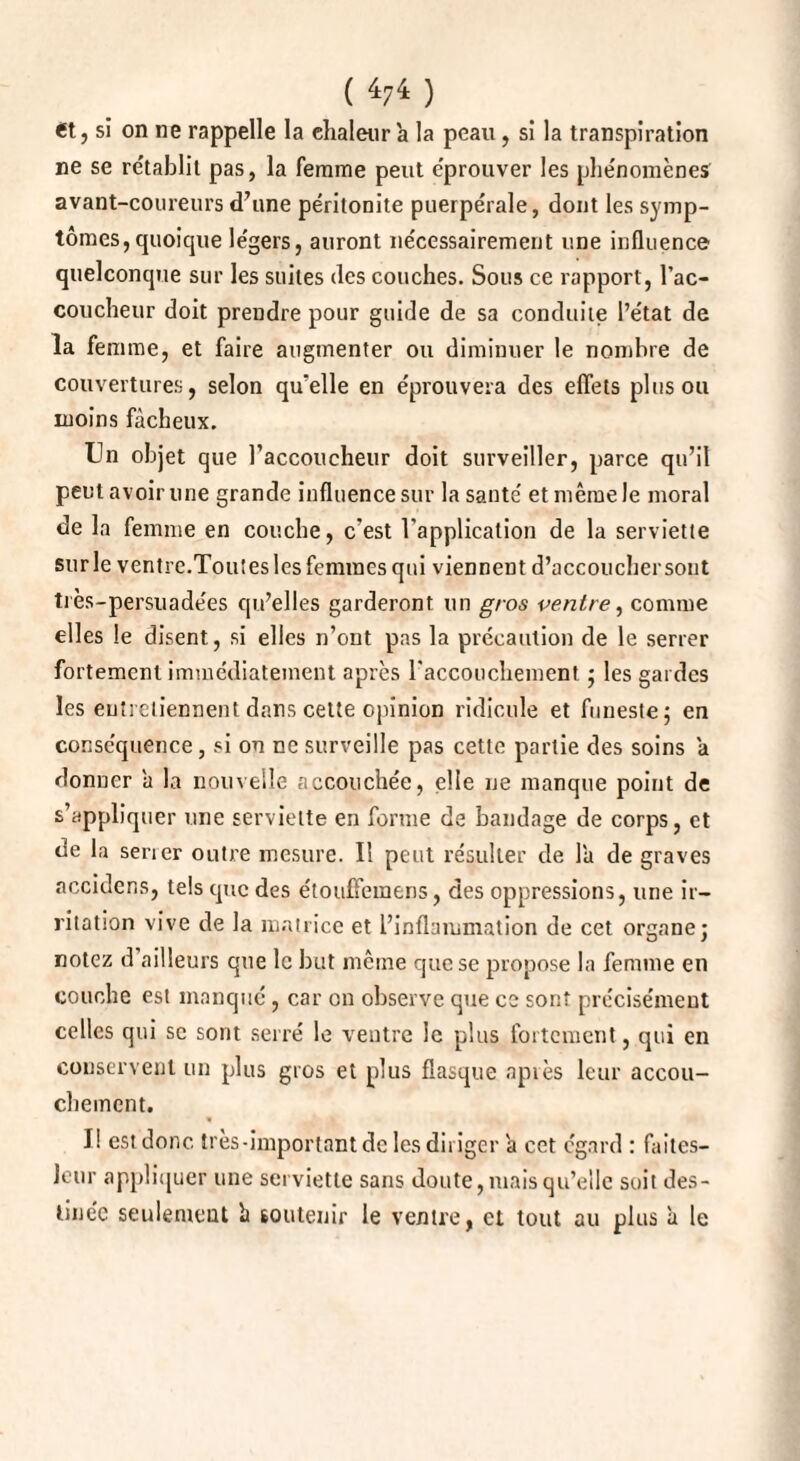 ( *74 ) et, si on ne rappelle la chaleur a la peau, si la transpiration ne se rétablit pas, la femme peut e'prouver les phénomènes avant-coureurs d’une péritonite puerpérale, dont les symp¬ tômes, quoique légers, auront nécessairement une influence quelconque sur les suites des couches. Sous ce rapport, l'ac¬ coucheur doit prendre pour guide de sa conduite l’état de la femme, et faire augmenter ou diminuer le nombre de couvertures, selon qu'elle en éprouvera des effets plus ou moins fâcheux. Un objet que l'accoucheur doit surveiller, parce qu’il peut avoir une grande influence sur la santé et même le moral de la femme en couche, c'est l'application de la serviette sur le ventre.Toutes les femmes qui viennent d’accoucher sont très-persuadées qu'elles garderont un gros ventre, comme elles le disent, si elles n’ont pas la précaution de le serrer fortement immédiatement après l'accouchement ; les gardes les entretiennent dans celte opinion ridicule et funeste; en conséquence, si on ne surveille pas cette partie des soins a donner a la nouvelle accouchée, elle ne manque point de s’appliquer une serviette en forme de bandage de corps, et de la sener outre mesure. Il peut résulter de l'a de graves acculons, tels que des étouffemens, des oppressions, une ir¬ ritation vive de la matrice et l’inflammation de cet organe; notez d ailleurs que le but mcine que se propose la femme en couche est manque, car en observe que ce sont précisément celles qui se sont serré le ventre le plus fortement, qui en conservent un plus gros et plus flasque après leur accou¬ chement. I! est donc, très-important de les diriger a cet egard : faites- leur appliquer une serviette sans doute, mais qu’elle suit des¬ tinée seulement h soutenir le ventre, et tout au plus à le