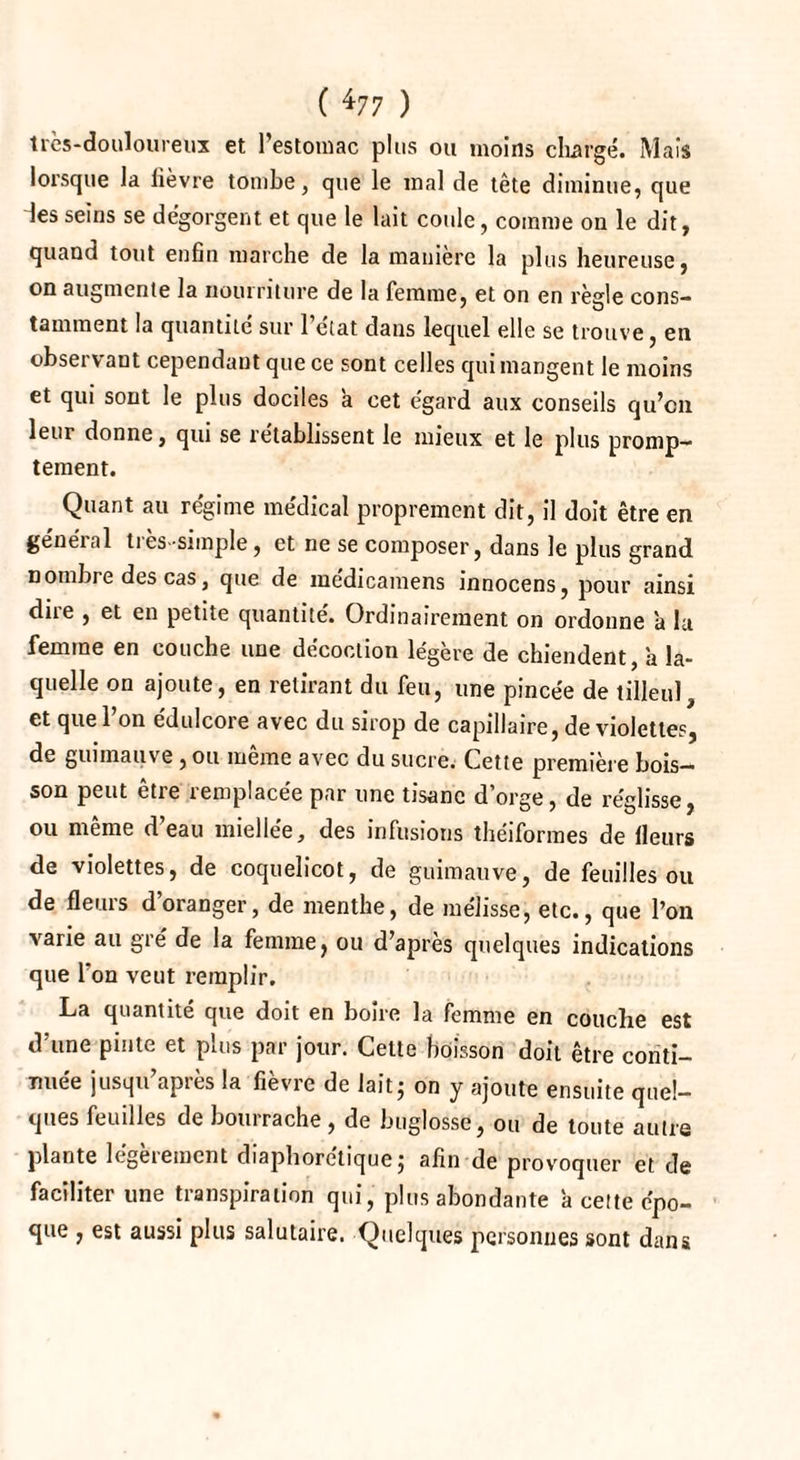 ( *77 ) très-douloureux et l’estomac plus ou moins chargé. Mais lorsque la lièvre tombe, que le mal de tète diminue, que les seins se dégorgent et que le lait coule, comme on le dit, quand tout enfin marche de la manière la plus heureuse, on augmente la nourriture de la femme, et on en règle cons¬ tamment la quantité sur 1 état dans lequel elle se trouve, en observant cependant que ce sont celles qui mangent le moins et qui sont le plus dociles a cet égard aux conseils qu’en leur donne, qui se rétablissent le mieux et le plus promp¬ tement. Quant au régime médical proprement dit, il doit être en général ties-simple, et ne se composer, dans le plus grand nombre des cas, que de médicamens innocens, pour ainsi dire , et en petite quantité. Ordinairement on ordonne 'a lu femme en couche une décoction legere de chiendent a la¬ quelle on ajoute, en retirant du feu, une pincée de tilleul, et que l’on édulcore avec du sirop de capillaire, de violettes, de guimauve, ou même avec du sucre. Cette première bois¬ son peut être remplacée par une tisane d’orge, de réglisse, ou même d’eau miellée, des infusions théiformes de fleurs de violettes, de coquelicot, de guimauve, de feuilles ou de fleurs d’oranger, de menthe, de mélisse, etc., que l’on varie au gré de la femme, ou d’après quelques indications que l’on veut remplir. La quantité que doit en boire la femme en couche est d’une pinte et plus par jour. Cette boisson doit être conti¬ nuée jusqu’après la fièvre de lait 5 on y ajoute ensuite quel¬ ques feuilles de bourrache, de buglosse, ou de toute autre plante legeiemcnt diapborctique j afin de provoquer et de faciliter une transpiration qui, plus abondante a cette épo¬ que , est aussi plus salutaire. Quelques personnes sont dans