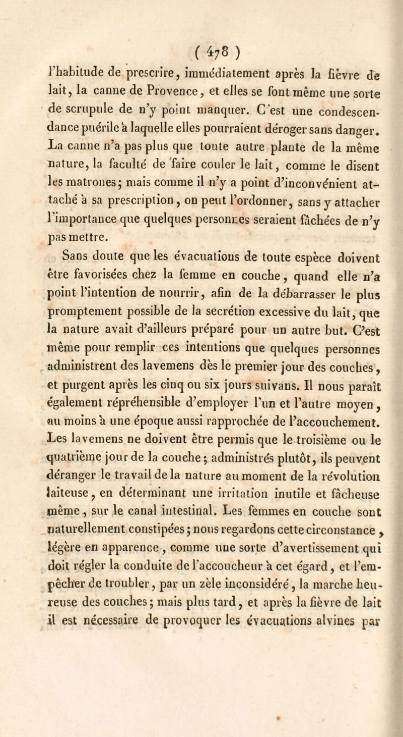 l'habitude de prescrire, immédiatement après la fièvre de lait, la canne de Provence, et elles se font même une sorte de scrupule de n’y point manquer. C'est une condescen¬ dance puérile a laquelle elles pourraient déroger sans danger. La canne n’a pas plus que toute autre plante de la même nature, la faculté de faire couler le lait, comme le disent les matrones; mais comme il n’y a point d’inconvénient at¬ taché a sa prescription, on peut l’ordonner, sans y attacher l'importance que quelques personnes seraient fâchées de n’y pas mettre. Sans doute que les évacuations de toute espèce doivent être favorisées chez la femme en couche, quand elle n’a point l’intention de nourrir, afin de la débarrasser le plus promptement possible de la secrétion excessive du lait, que la nature avait d’ailleurs préparé pour un autre but. C’est même pour remplir ces intentions que quelques personnes administrent des lavemens dès le premier jour des couches, et purgent après les cinq ou six jours suivans. Il nous paraît également répréhensible d’employer l’un et l’autre moyen, au moins a une époque aussi rapprochée de l’accouchement. Les lavemens ne doivent être permis que le troisième ou le quatrième jour de la couche ; administrés plutôt, ils peuvent déranger le travail de la nature au moment de la révolution laiteuse, en déterminant une irritation inutile et fâcheuse même, sur le canal intestinal. Les femmes en couche sont naturellement constipées ; nous regardons cette circonstance , légère en apparence , comme une sorte d’avertissement qui doit régler la conduite de l'accoucheur h cet égard, et l’em¬ pêcher de troubler, par un zèle inconsidéré, la marche heu¬ reuse des couches ; mais plus tard, et après la fièvre de lait il est nécessaire de provoquer les évacuations alviues par