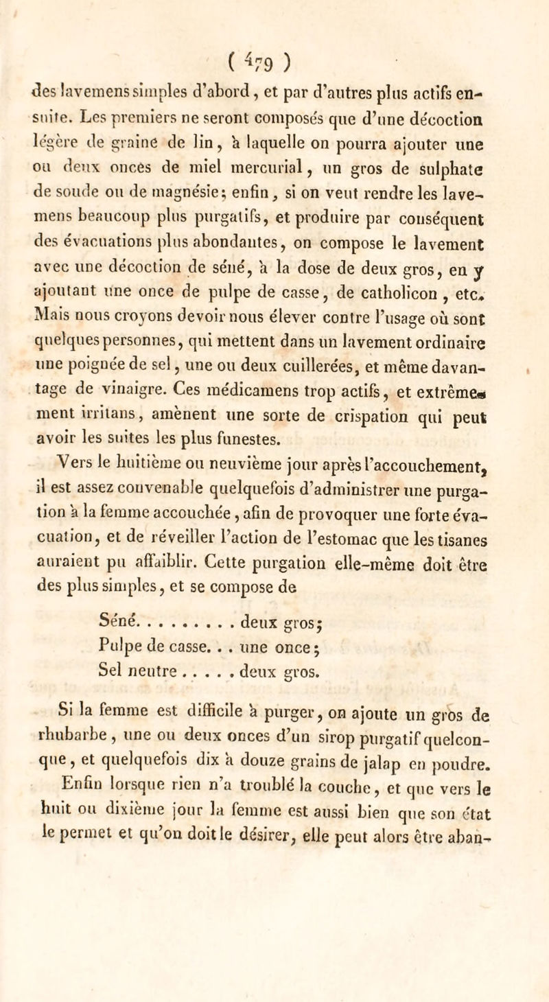 des lavemenssimples d’abord, et par d’autres plus actifs en¬ suite. Les premiers ne seront compose's que d’une décoction légère de graine de lin, 'a laquelle on pourra ajouter une ou deux onces de miel mercurial, un gros de sulphate de soude ou de magnésie; enfin, si on veut rendre les lave¬ mens beaucoup plus purgatifs, et produire par conséquent des évacuations plus abondantes, on compose le lavement avec une décoction de séné, a la dose de deux gros, en y ajoutant une once de pulpe de casse, de catholicon , etc. Mais nous croyons devoir nous élever contre l’usage où sont quelques personnes, qui mettent dans un lavement ordinaire une poiguée de sel, une ou deux cuillerées, et même davan¬ tage de vinaigre. Ces médieamens trop actifs, et extrême* ment milans, amènent une sorte de crispation qui peut avoir les suites les plus funestes. Vers le huitième ou neuvième jour après l’accouchement, il est assez convenable quelquefois d’administrer une purga¬ tion a la femme accouchée, afin de provoquer une forte éva¬ cuation, et de réveiller l’action de l’estomac que les tisanes auraient pu affaiblir. Cette purgation elle-même doit être des plus simples, et se compose de Séné.deux gros; Pulpe de casse. . . une once; Sel neutre.deux gros. Si la femme est difficile a purger, on ajoute un gros de rhubarbe, une ou deux onces d’un sirop purgatif quelcon¬ que , et quelquefois dix a douze grains de jalap en poudre. Enfin lorsque rien n’a troublé la couche, et que vers le huit ou dixième jour la femme est aussi bien que son état le permet et qu’on doit le désirer, elle peut alors être aban-