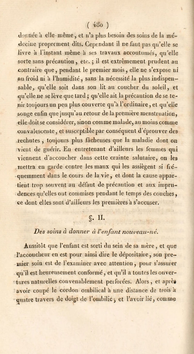 » ( 4uo ) donnée a elle- même, et n’a plus besoin des soins de la mé¬ decine proprement dits. Cependant il ne faut pas qu’elle se livre a l'instant même à ses travaux accoutumés, qu’elle sorte sans précaution , etc. ; il est extrêmement prudent au contraire que, pendant le premier mois, elle ne s’expose ni au froid ni a l’humidité, sans la nécessité la plus indispen¬ sable, qu’elle soit dans son lit au coucher du soleil, et qu’elle ne se lève que tard ; qu’elle ait la précaution de se te¬ nir toujours un peu plus couverte qu’à l’ordinaire, et qu’elle songe enfin que jusqu’au retour de la première menstruation, elle doit se considérer, sinon comme malade, au moins comme convalescente, et susceptible par conséquent d’éprouver des rechutes , toujours plus fâcheuses que la maladie dont on vient de guérir. En entretenant d’ailleurs les femmes qui viennent d’accoucher dans cette crainte salutaire, on les mettra en garde contre les maux qui les assiègent si fré¬ quemment dans le cours de la vie, et dont la cause appar¬ tient trop souvent au défaut de précaution et aux impru¬ dences qu’elles ont commises pendant le temps des couches, ce dont elles sont d’ailleurs les premières à s’accuser. §. II. Des soins à donner à Venfant nouveau-nè. Aussitôt que l’enfant est sorti du sein de sa mère, et que l’accoucheur en est pour ainsi dire le dépositaire, son pre¬ mier soin est de l’examiner avec attention, pour s’assurer qu’il est heureusement conformé, et qu’il a toutes les ouver¬ tures naturelles convenablement perforées. Alors, et après avoir coupé le cordon ombilical a une distance de trois a quatre travers de doigt de l’ombilic , et l’avoir lié, comme