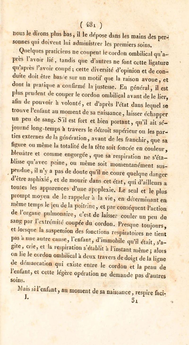 ( ) noue le dirons plus bas, il le dépose dans les mains des per¬ sonnes qui doivent lui administrer les premiers soins. Quelques praticiens ne coupent le cordon ombilical qu’a- près l’avoir lié, tandis que d’autres ne font cette ligature qu’apies l’avoir coupé; cette diversité d’opinion et de con¬ duite doit être basée sur un motif que la raison avoue, et dont la pratique a confirmé la justesse. En général, il est plus prudent de couper le cordon ombilical avant de le lier, afin de pouvoir b volonté, et d’après l’état dans lequel se tiouve l’enlant au moment de sa naissance, laisser échapper un peu de sang. S il est fort et bien portant, qu’il ait sé¬ journé long-temps a travers le détroit supérieur ou les par¬ ties externes de la génération, avant de les franchir, que sa figure ou même la totalité de la tête soit foncée en couleur bleuâtre et comme engorgée, que sa respiration ne s’éta¬ blisse qu’avec peine, ou même soit momentanément sus¬ pendue, il n’y a pas de doute qu’il ne coure quelque danger d’etre asphixié, et de mourir dans cet état, qui d’ailleurs a toutes les apparences d’une apoplexie. Le seul et le plus prompt moyeu de le rappeler h la vie, en déterminant en meme temps le jeu de la poitrine, et par conséquent l’action de I organe pulmonaire, c’est de laisser couler un peu de sang par l’extrémité coupée du cordon. Presque toujours et lorsque la suspension des fonctions respiratoires ne tient pas a une autre cause, l’enfant, d’immobile qu’il était, s’a¬ gite, crie, et la respiration s’établit a l’instant même ; alors on he le cordon ombilical a deux travers de doigt de la ligne de démarcation qui existe entre le cordon et la peau de enfant, et cette iégèie opération ne demande pas d’autres soins. ÎMais si l’enfant, au moment de sa naissance, respire faci-