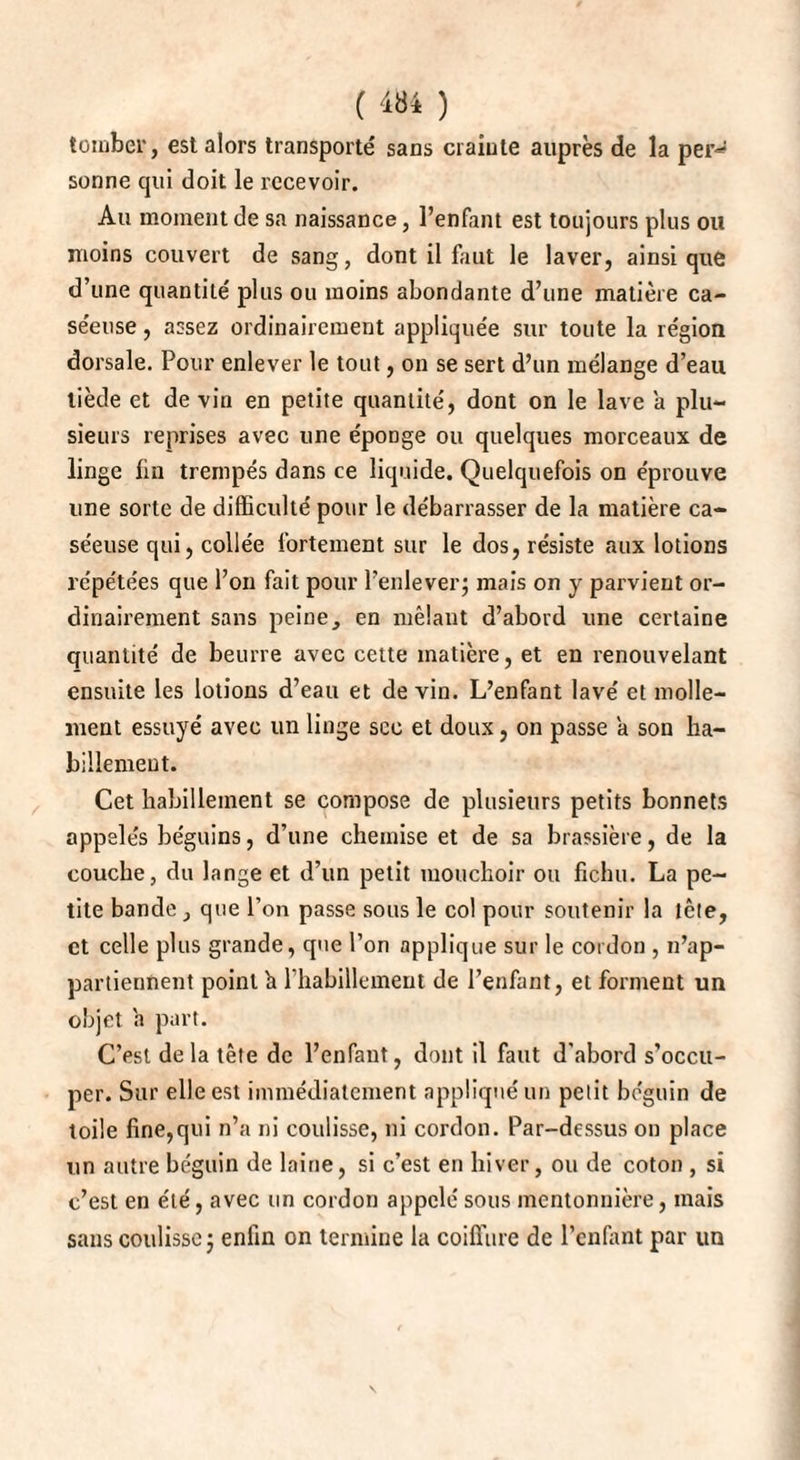 tomber, est alors transporté sans crainte auprès de la per-^ sonne qui doit le recevoir. Au moment de sa naissance, l’enfant est toujours plus ou moins couvert de sang, dont il faut le laver, ainsique d’une quantité plus ou moins abondante d’une matière ca¬ séeuse , assez ordinairement appliquée sur toute la région dorsale. Pour enlever le tout, on se sert d’un mélange d’eau tiède et de vin en petite quantité, dont on le lave a plu¬ sieurs reprises avec une époDge ou quelques morceaux de linge fin trempés dans ce liquide. Quelquefois on éprouve une sorte de difficulté pour le débarrasser de la matière ca¬ séeuse qui, collée fortement sur le dos, résiste aux lotions répétées que l’on fait pour l’enlever; mais on y parvient or¬ dinairement sans peine, en mêlant d’abord une certaine quantité de beurre avec cette matière, et en renouvelant ensuite les lotions d’eau et de vin. L’enfant lavé et molle¬ ment essuyé avec un linge sec et doux, on passe a son ha¬ billement. Cet habillement se compose de plusieurs petits bonnets appelés béguins, d’une chemise et de sa brassière, de la couche, du lange et d’un petit mouchoir ou fichu. La pe¬ tite bande, que l’on passe sous le col pour soutenir la tête, et celle plus grande, que l’on applique sur le cordon , n’ap¬ partiennent point fi l'habillement de l’enfant, et forment un objet fi part. C’est delà tête de l’enfant, dont il faut d'abord s’occu¬ per. Sur elle est immédiatement appliqué un petit béguin de toile fine,qui n’a ni coulisse, ni cordon. Par-dessus on place un autre béguin de laine, si c’est en hiver, ou de coton , si c’est en été, avec un cordon appelé sous mentonnière, mais sans coulisse ; enfin on termine la coiffure de l’enfant par un