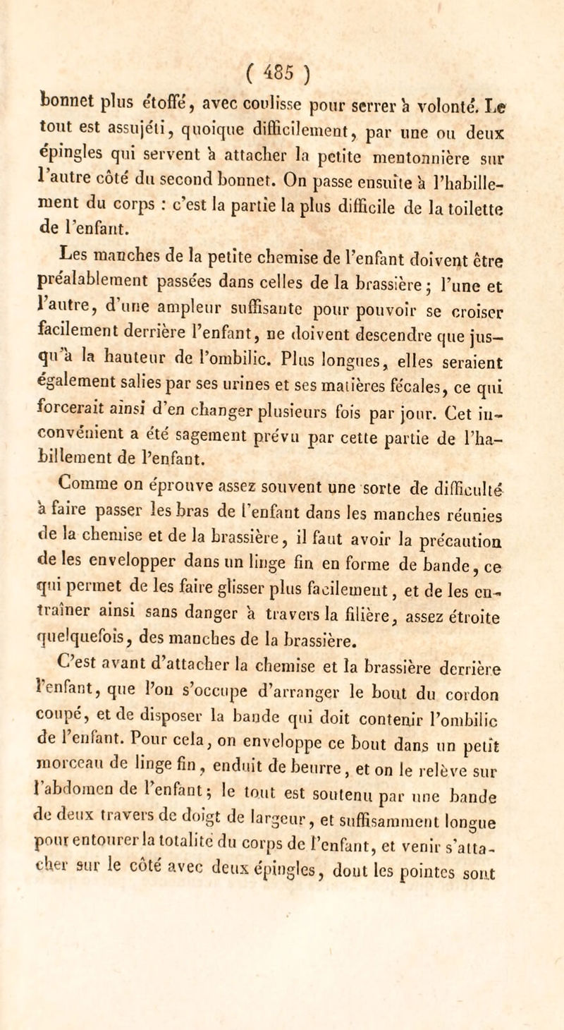 bonnet plus étoffé, avec coulisse pour serrer h volonté. Le tout est assujéti, quoique difficilement, par une ou deux épingles qui servent à attacher la petite mentonnière sur l’autre côté du second bonnet. On passe ensuite à l’habille- ment du corps : c est la partie la plus difficile de la toilette de l’enfant. Les manches de la petite chemise de l’enfant doivent être préalablement passées dans celles de la brassière; l’une et 1 autre, dune ampleur suffisante pour pouvoir se croiser facilement derrière l’enfant, ne doivent descendre que jus¬ qu a la hauteur de 1 ombilic. Plus longues, elles seraient également salies par ses urines et ses matières fe'cales, ce qui forcerait ainsi d en changer plusieurs fois par jour. Cet in¬ convénient a été sagement prévu par cette partie de l’ha¬ billement de l’enfant. Comme on éprouve assez souvent une sorte de difficulté a faire passer les bras de l enfant dans les manches réunies de la chemise et de la brassière, il faut avoir la précaution de les envelopper dans un linge fin en forme de bande, ce qui permet de les faire glisser plus facilement, et de les en¬ traîner ainsi sans danger a travers la filière, assez étroite quelquefois, des manches de la brassière. C’est avant d’attacher la chemise et la brassière derrière l’enfant, que l’on s’occupe d’arranger le bout du cordon coupé, et de disposer la bande qui doit contenir l’ombilic de l’enfant. Pour cela, on enveloppe ce bout dans un petit morceau de linge fin, enduit de beurre, et on le relève sur 1 abdomen de 1 enfant; le tout est soutenu par une bande de deux travers de doigt de largeur, et suffisamment longue pour entourer la totalité du corps de l’enfant, et venir s’atta¬ cher sur le côté avec deux épingles, dout les pointes sont