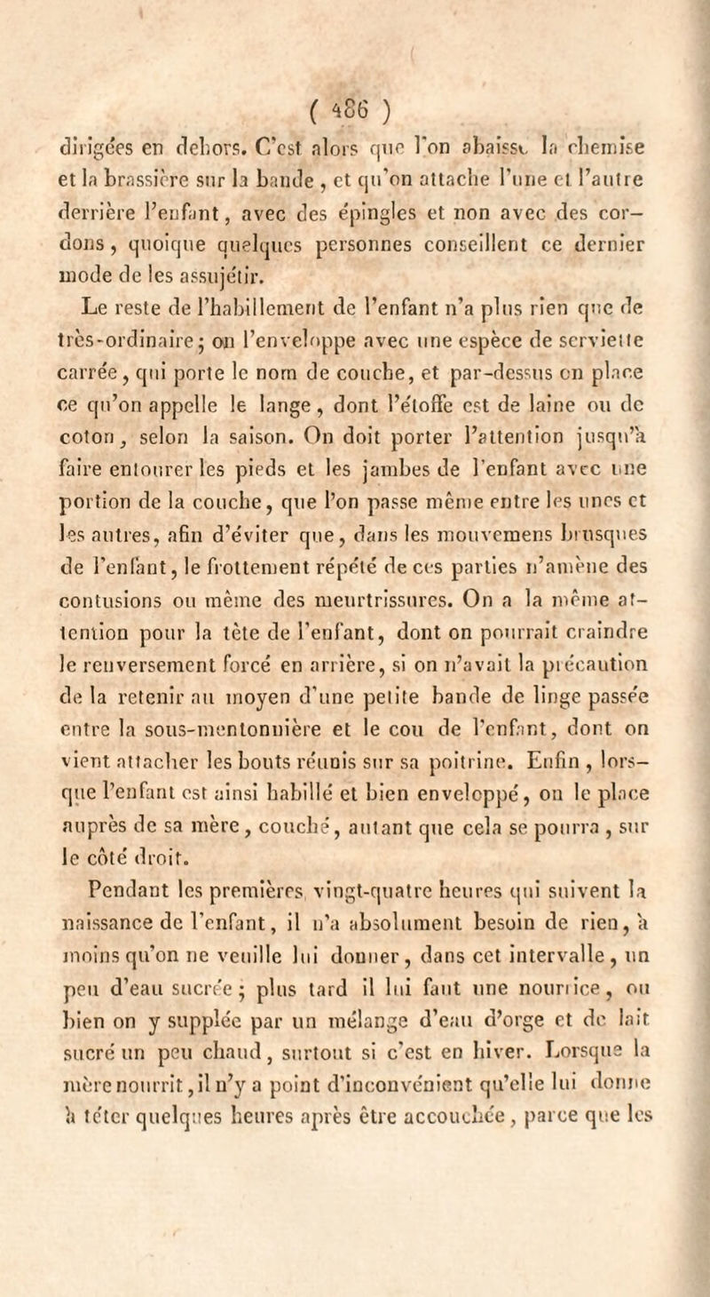( *86 ) dirigées en dehors. C’est alors que l'on abaisse la chemise et la brassière sur la bande , et qu’on attache l’une et l’autre derrière l’enfant, avec des e'pingles et non avec des cor¬ dons , quoique quelques personnes conseillent ce dernier mode de les assuje'tir. Le reste de l’habillement de l’enfant n’a plus rien que de très-ordinaire j on l’enveloppe avec une espèce de serviette carrée, qui porte le nom de couche, et par-dessus en place ce qu’on appelle le lange, dont l’étoffe est de laine ou de coton, selon la saison. On doit porter l’attention jusqu’à faire entourer les pieds et les jambes de l'enfant avec une portion de la couche, que l’on passe même entre les unes et les autres, afin d’éviter que, dans les mouvemens brusques de l’enlânt, le frottement répété de ces parties n’amène des contusions ou même des meurtrissures. On a la même at¬ tention pour la tête de l’enfant, dont on pourrait craindre le renversement forcé en arrière, si on n’avait la précaution de la retenir au moyen d’une peiite bande de linge passée entre la sous-mentonnière et le cou de l’enfant, dont on vient attacher les bouts réunis sur sa poitrine. Enfin , lors¬ que l’enfant est ainsi habillé et bien enveloppé, on le place auprès de sa mère, couché, autant que cela se pourra , sur le côté droit. Pendant les premières vingt-quatre heures qui suivent la naissance de l’enfant, il n’a absolument besoin de rien, a moins qu’on ne veuille lui douner, dans cet intervalle, un peu d’eau sucrée - plus tard il lui finit une nouriice, ou bien on y supplée par un mélange d’eau d’orge et de lait sucré un peu chaud, surtout si c’est en hiver. Lorsque la mère nourrit, il n’y a point d’inconvénient qu’elle lui donne h téter quelques heures après être accouchée, parce que les