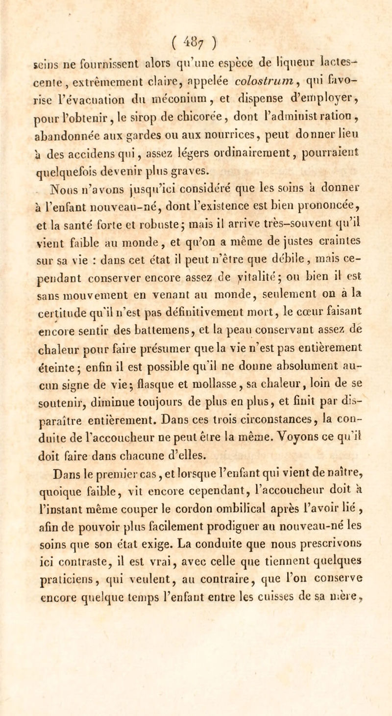 ( 48; ) seins ne fournissent alors qu’une espèce de liqueur lactes¬ cente, extrêmement claire, appelée colostrum, qui favo¬ rise l’évacuation du méconium, et dispense d’employer, pour l’obtenir, le sirop de chicorée, dont l’administ ration , abandonnée aux gardes ou aux nourrices, peut donner lieu a des accidensqui, assez légers ordinairement, pourraient quelquefois devenir plus graves. Nous n’avons jusqu’ici considéré que les soins a donner à l’enfant nouveau-né, dont l'existence est bien prononcée, et la santé forte et robuste; mais il arrive très-souvent qu’il vient faible au monde, et qu’on a même de justes craintes sur sa vie : dans cet état il peut n’être que débile, mais ce¬ pendant conserver encore assez de yitalité; ou bien il est sans mouvement en venant au monde, seulement ou a la certitude qu'il n’est pas définitivement mort, le cœur faisant encore sentir des battemens, et la peau conservant assez de chaleur pour faire présumer que la vie n’est pas entièrement éteinte; enfin il est possible qu’il ne donne absolument au¬ cun signe de vie; flasque et mollasse, sa chaleur, loin de se soutenir, diminue toujours de plus en plus, et finit par dis¬ paraître entièrement. Dans ces trois circonstances, la con¬ duite de l’accoucheur ne peut êire la même. Voyons ce qu'il doit faire dans chacune d’elles. Dans le premier cas, et lorsque l’enfant qui vient de naître, quoique faible, vit encore cependant, l’accoucheur doit a l’instant même couper le cordon ombilical après l’avoir lié , afin de pouvoir plus facilement prodiguer au nouveau-né les soins que son état exige. La conduite que nous prescrivons ici contraste, il est vrai, avec celle que tiennent quelques praticiens, qui veulent, au contraire, que l’on conserve encore quelque temps l’enfant entre les cuisses de sa mère,