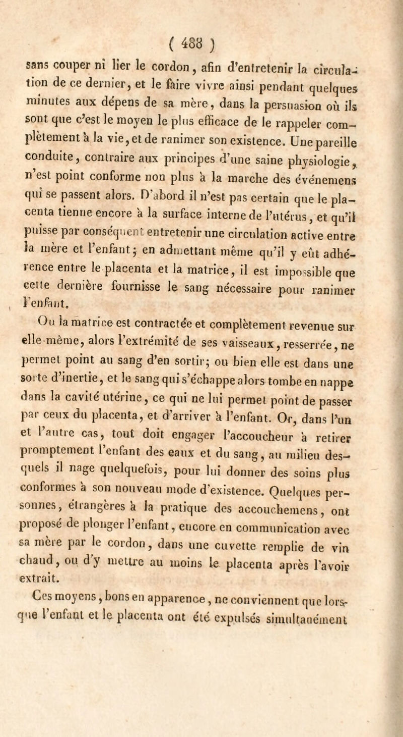 sans couper ni lier le cordon, afin d’enlretenir la circula¬ tion de ce dernier, et le faire vivre ainsi pendant quelques minutes aux dépens de sa mère, dans la persuasion où ils sont que c’est le moyen le plus efficace de le rappeler com¬ plètement à la vie, et de ranimer son existence. Une pareille conduite, contraire aux principes d’une saine physiologie, n’est point conforme non plus a la marche des événemens qui se passent alors. D'abord il n’est pas certain que le pla¬ centa tienne encore a la surface interne de l’utérus, et qu’il puisse par conséquent entretenir une circulation active entre la mère et l’enfant j en admettant même qu’il y eût adhé¬ rence entre le placenta et la matrice, il est impossible que cette dernière fournisse le sang nécessaire pour ranimer l’enfiint. Ou la matrice est contractée et complètement revenue sur elle même, alors l’extrémité de ses vaisseaux, resserrée,ne peimct point au sang d en sortir^ ou bien elle est dans une sorte d inertie, et le sang qui s’échappe alors tombe en nappe dans la cavité utcrioe, ce qui ne lui permet point de passer par ceux du placenta, et d’arriver a l’enfant. Or, dans l’un et l’autre cas, tout doit engager l’accoucheur à retirer promptement l’enfant des eaux et du sang, au milieu des¬ quels il nage quelquefois, pour lui donner des soins plus conformes a son nouveau mode d’existence. Quelques per¬ sonnes, étiangeres a la pratique des accouchemens, ont proposé de plonger 1 enfant, encore en communication avec sa mère par le cordon, dans une cuvette remplie de vin chaud, ou d'y mettre au moins le placenta après l’avoir extrait. Ces moyens, bons en apparence, ne conviennent que lors¬