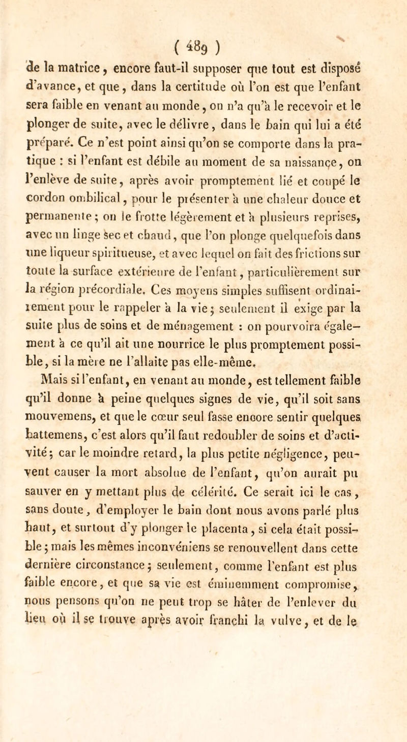 ( ) de la matrice, encore faut-il supposer que tout est dispose d'avance, et que, dans la certitude où l’on est que l’enfant sera faible en venant au monde, on n’a qu’a le recevoir et le plonger de suite, avec le délivre , dans le bain qui lui a été préparé. Ce n'est point ainsi qu’on se comporte dans la pra¬ tique : si l’enfant est débile au moment de sa naissançe, on l’enlève de suite, après avoir promptement lié et coupé le cordon ombilical, pour le présenter a une chaleur douce et pe rinanenle; on le frotte légèrement et a plusieurs reprises, avec un linge sec et chaud, que l’on plonge quelquefois dans une liqueur spiritueuse, et avec lequel on fait des frictions sur toute la surface extérieure de l’enfant, particulièrement sur la région précordiale. Ces moyens simples suffisent ordinai- lement pour le rappeler a la vie; seulement il exige par la suite plus de soins et de ménagement : on pourvoira égale¬ ment à ce qu’il ait une nourrice le plus promptement possi¬ ble, si la mère ne l’allaite pas elle-même. Mais si l'enfant, en venant au monde, est tellement faible qu’il donne h peine quelques signes de vie, qu’il soit sans mouvemens, et que le cœur seul fasse encore sentir quelques hattemens, c est alors qu’il faut redoubler de soins et d’acti¬ vité; car le moindre retard, la plus petite négligence, peu¬ vent causer la mort absolue de l’enfant, qu’on aurait pu sauver en y mettant plus de célérité. Ce serait ici le cas, sans doute, d’employer le bain dont nous avons parlé plus haut, et surtout d'y plonger le placenta , si cela était possi¬ ble ; mais les mêmes inconvéniens se renouvellent dans cette dernière circonstance; seulement, comme l’enfant est plus faible encore, et que sa vie est éminemment compromise, nous pensons qu’on ne peut trop se hâter de l’enlever du lieu où il se trouve après avoir franchi la vulve, et de le