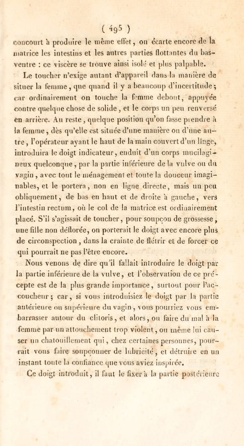 ( <95 ) concourt 'a produire le même effet, on écarte encore de la matrice les intestins et les autres parties flottantes du bas- ventre : ce viscère se trouve ainsi isolé et plus palpable. Le toucher n’exige autant d’appareil dans la manière de situer la femme, que quand il y a beaucoup d’incertitude; car ordinairement on touche la femme debout, appuyée contre quelque chose de solide , et le corps un peu renversé en arrière. Au reste, quelque position qu’on fasse piendre à la femme, dès qu’elle est située d’une manière ou d’une au¬ tre , l’opérateur ayant le haut de la main couvert d’un linge, introduira le doigt indicateur, enduit d’un corps mueilagi- neux quelconque , par la partie inférieure de la vulve ou du vagin, avec tout le ménagement et toute la douceur imagi¬ nables, et le portera, non en ligne directe, mais un peu obliquement, de bas en haut et de droite a gauche, vers l'intestin rectum, où le col de la matrice est ordinairement placé. S'il s’agissait de toucher, pour soupçon de grossesse, une fille non déflorée, on porterait le doigt avec encore plus de circonspection, dans la crainte de flétrir et de forcer ce qui pourrait ne pas l’être encore. Nous venons de dire qu’il fallait introduire le doigt par la partie inférieure de la vulve, et l’observation de ce pré¬ cepte est de la plus grande importance, surtout pour l’ac¬ coucheur ; car, si vous introduisiez le doigt par la partie antérieure ou supérieure du vagin , vous pourriez vous em¬ barrasser autour du clitoris, et alors, ou faire du mal à la femme par un attouchement trop violent, ou même lui cau¬ ser un chatouillement qui, chez certaines personnes, pour¬ rait vous faire soupçonner de lubricité, et détruire en un instant toute la confiance que vous aviez inspirée. Ce doigt introduit, il faut le fixera la partie postérieure