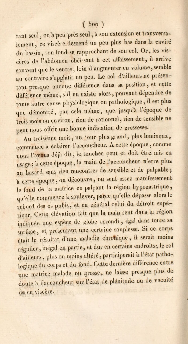 tant seul, ou b peu près seul, a son extension et transversa¬ lement, ce viscère descend un peu plus bas dans la cavité du bassin, son fond se rapprochant de son col. Or, les vis¬ cères de l’abdomen obéissant a cet affaissement, il arrive souvent cpie le ventre, loin d’augmenter eu volume,semble au contraire s’applatir un peu. Le col d’ailleurs ne piésen- tant presque aucune différence dans sa position, et cette différence même, s’il en existe alors, pouvant dépendre de toute autre cause physiologique ou pathologique, d est plus que démontré, par cela même, que jusqu’à l'époque de trois mois ou environ, rien de rationnel, lien de sensible ne peut nous offrir une bonne indication de grossesse. Au troisième mois, un jour plus grand, plus lumineux, commence a éclairer l’accoucheur. A cette époque , comme nous l’avons déjà dit, le toucher peut et doit être mis en usage j a cette époque, la main de l’accoucheur n’erre plus au hasard sans rien rencontrer de sensible et de palpable; a ectte époque , on découvre , on sent assez manifestement le fond de la matrice en palpant la région hypogastrique, qu’elle commence a soulever, parce qu’elle dépasse alors le rebord des os pubis, et en général celui du détroit supé¬ rieur. Cette élévation fait que la main sent dans la région indiquée une espèce de globe arrondi , égal dans toute sa surface, et présentant une certaine souplesse. Si ce corps était le résultat d’une maladie chronique, il serait moins régulier, inégal en partie, et dur en certains endroits; le col d’ailleurs, plus ou moins altéré, participerait b 1 état patho¬ logique du corps et du fond. Cette dernière différence entre une matrice malade ou grosse, ne laisse presque plus de doute b l’accoucheur sur Tétât de plénitude ou de vacuité d« ce viscère.