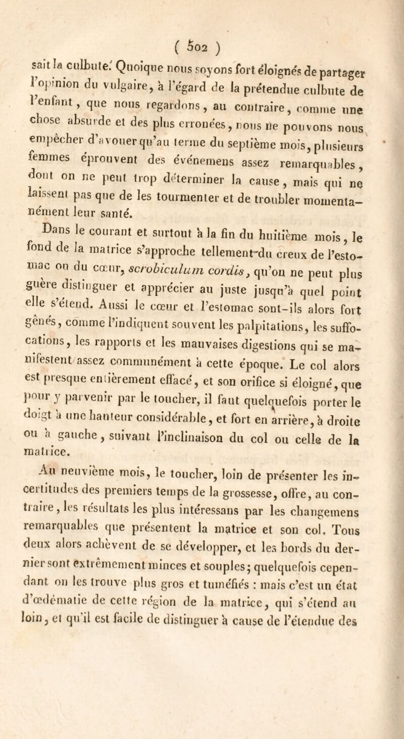 sait la culbute.' Quoique nous soyons fort éloignés de partager 1 ojnnion du vulgaire, à l’égard de la prétendue culbute de 1 entant, que nous regardons, au contraire, comme une chose absurde et des plus erronées, nous ne pouvons nous empecher d’avouer qu’au terme du septième mois, plusieurs femmes éprouvent des événemens assez remarquables, dont on ne peut trop déterminer la cause, mais qui ne laissent pas que de les tourmenter et de troubler momenta¬ nément leur santé. Dans le courant et surtout ’a la fin du huitième mois, le fond de la matrice s’approche tellement-du creux de l’esto¬ mac ou du cœur, scrobiculum cordes, qu’on ne peut plus guère distinguer et apprécier au juste jusqu’à quel point elle s’étend. Aussi le cœur et l’estomac sont-ils alors fort gènes, comme l’indiquent souvent les palpitations, les suffo¬ cations, les rapports et les mauvaises digestions qui se ma¬ nifestent assez communément à cette époque. Le col alors est presque entièrement effacé, et son orifice si éloigné, que pour y parvenir par le toucher, il faut quelquefois porter le doigt à une hauteur considérable, et fort en arrière, à droite ou à. gauche, suivant l’inclinaison du col ou celle de la matrice. Au neuvième mois, le toucher, loin de présenter les in- ceitiliidrs des premiers temps de la grossesse, offre, au con¬ fiait e, 1rs résultats les plus interessans par les changemens remarquables que présentent la matrice et sou col. Tous deux alors achèvent de se développer, et les bords du der¬ nier sont extrêmement minces et souples j quelquefois cepen¬ dant on les trouve plus gros et tuméfiés : mais c’est un état d œdématié de cette région de la matrice, qui s'étend au loin, et qu il est facile de distinguer à cause de l’étendue des