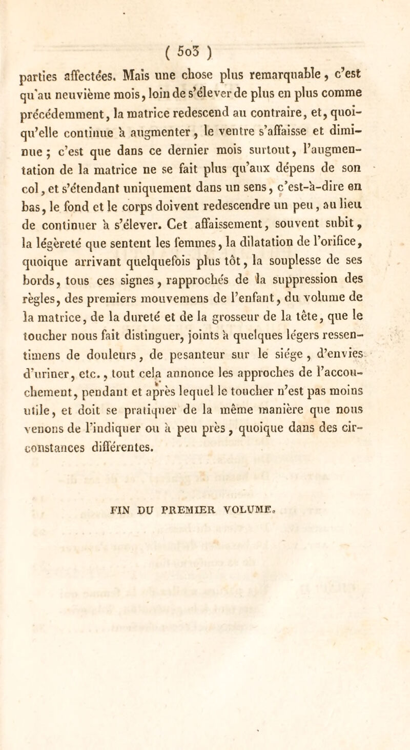 parties affectées. Mais une chose plus remarquable, c’est qu'au neuvième mois, loin de s’élever de plus en plus comme précédemment, la matrice redescend au contraire, et, quoi¬ qu’elle continue a augmenter, le ventre s’affaisse et dimi¬ nue ; c’est que dans ce dernier mois surtout, l’augmen¬ tation de la matrice ne se fait plus qu’aux dépens de son col, et s’étendant uniquement dans un sens, c’est-à-dire en bas, le fond et le corps doivent redescendre un peu, au lieu de continuer à s’élever. Cet affaissement, souvent subit, la légèreté que sentent les femmes, la dilatation de l’orifice, quoique arrivant quelquefois plus tôt, la souplesse de ses bords, tous ces signes, rapprochés de la suppression des règles, des premiers mouvemens de l’enfant, du volume de la matrice, de la dureté et de la grosseur de la tète, que le toucher nous fait distinguer, joints à quelques légers ressen- timens de douleurs, de pesanteur sur le siège, d’envies d’uriner, etc., tout cela annonce les approches de Faccou- chement, pendant et après lequel le toucher n’est pas moins utile, et doit se pratiquer de la même manière que nous venons de l’indiquer ou à peu près, quoique dans des cir¬ constances différentes. FIN DU PREMIER VOLUME,