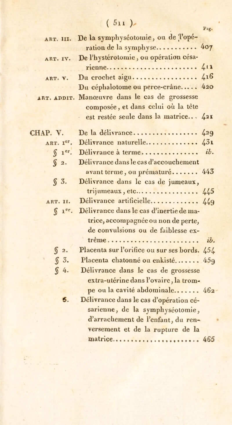 ( 5il )' v Pag. art. ni. De la symphyséotomie, ou cle 'l’opé¬ ration de la symphyse.407 art. iv. De l’hystérotomie, ou opération césa¬ rienne. 411 art. v. Du crochet . 4i6 Du céphalotome ou perce-crâne. 420 art. addit. Manœuvre dans le cas de grossesse composée, et dans celui où la tète est restée seule dans la matrice... 421 CH AP. Y. De la délivrance. 429 art. Ier. Délivrance naturelle.43i § 1er. Délivrance à terme. ib. § 2. Délivrance dans le cas d’accouchement avant terme, ou prématuré. 443 § 3. Délivrance dans le cas de jumeaux, trij umeaux, etc. 445 art. 11. Délivrance artificielle. 449 J Ier. Délivrance dans le cas d’inertie de ma¬ trice, accompagnée ou non de perte, de convulsions ou de faiblesse ex¬ trême . ib. § 2. Placenta sur l’orifice ou sur ses bords. 454 $ 3. Placenta chatonné ou enkisté. 45g § 4. Délivrance dans le cas de grossesse extra-utérine dans l’ovaire, la trom¬ pe ou la cavité abdominale. 462 6. Délivrance dans le cas d’opération cé¬ sarienne, de la symphyséotomie, d’arrachement de l’enfant, du ren¬ versement et de la rupture de la matrice..... 465