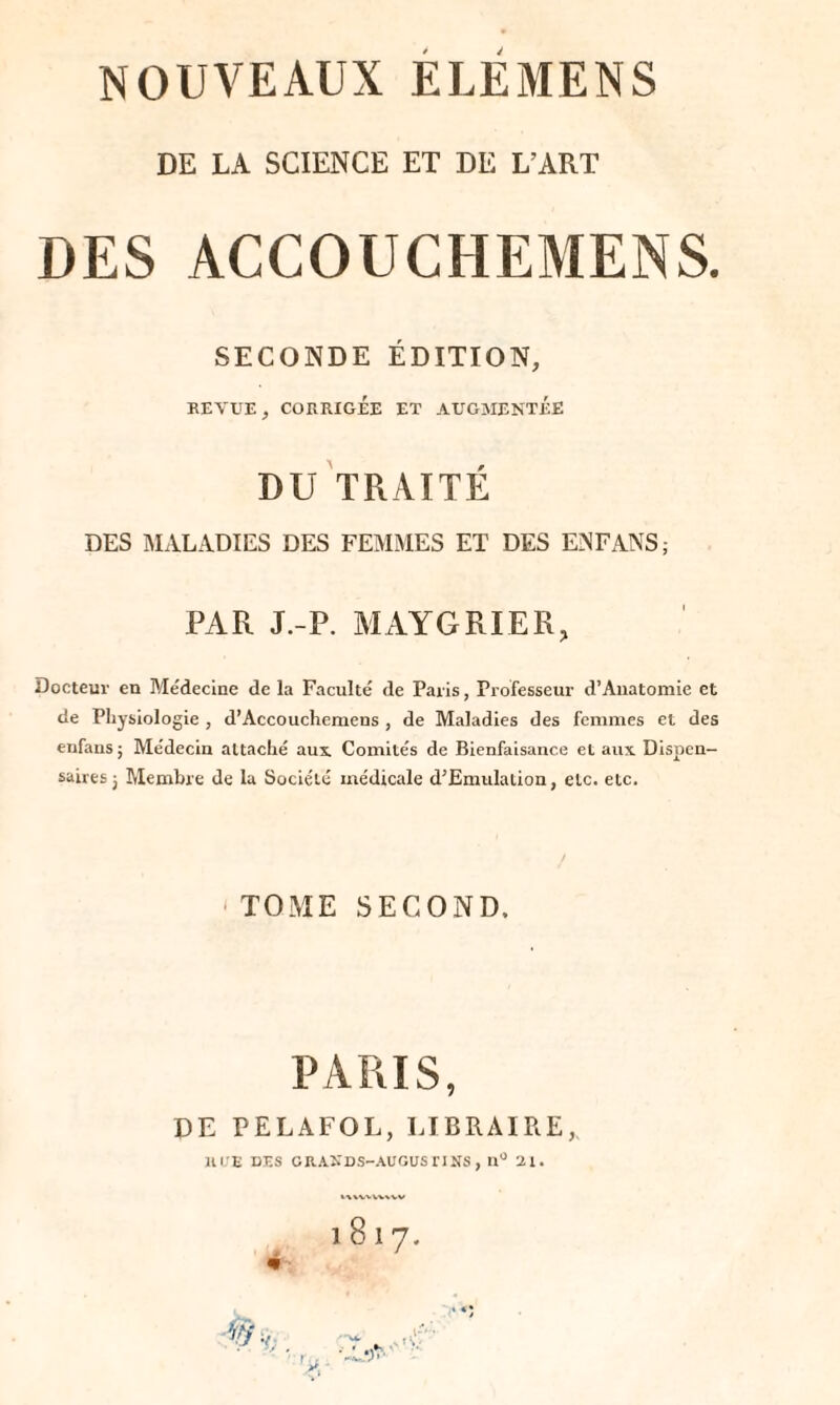 NOUVEAUX ELEMENS DE LA SCIENCE ET DE L’ART DES ACCOUCHEMENS. SECONDE ÉDITION, BEVUE, COKRIGÉE ET AUGMENTÉE DU TRAITÉ DES MALADIES DES FEMMES ET DES ENFANS; PAR J.-P. MAYGRIER, Docteur en Me'decine de la Faculté de Paris, Professeur d’Anatomie et de Physiologie , d’Accouchemens , de Maladies des femmes et des enfans ; Médecin attaché aux. Comités de Bienfaisance et aux Dispen¬ saires j Membre de la Société médicale d’Emulation, etc. etc. TOME SECOND. PARIS, DE PELAFOL, LIBRAIRE,, HUE DES CRANDS-AUGUSriNS , n° 21. l8l7. i