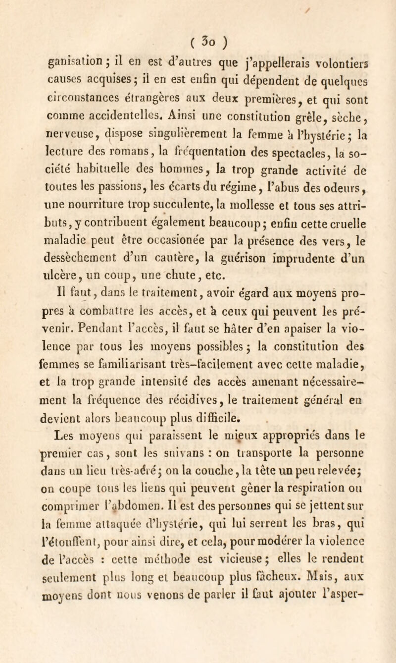 ganisation ; il en est d’autres que j’appellerais volontiers causes acquises; il en est enfin qui dépendent de quelques circonstances étrangères aux deux premières, et qui sont comme accidentelles. Ainsi une constitution grêle, sèche, nerveuse, dispose singulièrement la femme a l’hystérie; la lecture des romans, la fréquentation des spectacles, la so¬ ciété habituelle des hommes, la trop grande activité de toutes les passions, les écarts du régime, l’abus des odeurs, une nourriture trop succulente, la mollesse et tous ses attri¬ buts, y contribuent également beaucoup; enfin cette cruelle maladie peut être occasione'e par la présence des vers, le dessèchement d’un cautère, la guérison imprudente d'un ulcère, un coup, une chute, etc. Il faut, dans le traitement, avoir égard aux moyens pro¬ pres a combattre les accès, et 'a ceux qui peuvent les pré¬ venir. Pendant l’accès, il faut se hâter d’en apaiser la vio¬ lence par tous les moyens possibles ; la constitution des femmes se familiarisant très-facilement avec celte maladie, et la trop grande intensité des accès amenant nécessaire¬ ment la fréquence des récidives, le traitement général eu devient alors beaucoup plus difficile. Les moyens qui paraissent le mieux appropriés dans le premier cas, sont les suivans : on transporte la personne dans un lieu très-aéré; onia couche, la tête un peu relevée; on coupe tous les liens qui peuvent gêner la respiration ou comprimer l’abdomen. Il est des personnes qui sc jettent sur la femme attaquée d’hystérie, qui lui serrent les bras, qui l’étouffent, pour ainsi dire, et cela, pour modérer la violence de l’accès : cette méthode est vicieuse ; elles le rendent seulement plus long et beaucoup plus fâcheux. Mais, aux moyens dont nous venons de parler il faut ajouter l’asper-