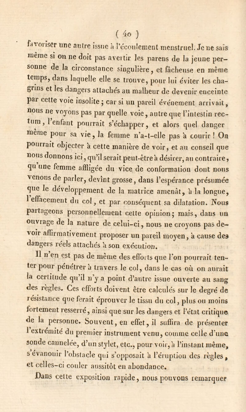 f-i > m îser une antre issue à l’écoulement menstruel. Je ne sais même si on ne doit pas avertir les parens de la jeune per¬ sonne de la circonstance singulière, et fâcheuse en même temps, dans laquelle elle se trouve, pour lui éviter les cha¬ grins et les dangers attachés au malheur de devenir euceinte pai cette voie insolite ; car si un pareil événement arrivait, nous ne voyons pas par quelle voie, autre que l’intestin rec¬ tum, 1 enfant pourrait s’échapper, et alors quel danger même pour sa vie, la femme n’a-t-elle pas â courir ! On pomrait objecter à cette manière de voir, et au conseil que nous donnons ici, qu’il serait peut-être â désirer, au contraire, qu une femme affligée du vice de conformation dont nous venons de parler, devînt grosse, dans l’espérance présumée que le développement de la matrice amenât, a la longue, 1 effacement du col, et par conséquent sa dilatation. Nous paitageons personnellement cette opinion; mais, dans un ouviage de la nature de celui-ci, nous ne croyons pas de¬ voir affirmativement proposer un pareil moyen, a cause des dangers réels attachés a son exécution. Il n en est pas de même des effoits que l'on pourrait ten¬ ter pour pénétrer à travers le col, dans le cas où on aurait la certitude qu’il n’y a point d’autre issue ouverte au sang des règles. Ces efforts doivent être calculés sur le degré de résistance que ferait éprouver le tissu du col, plus ou moins fortement resserre, ainsi que sur les dangers et l’état critique de la personne. Souvent, en effet, il suffira de présenter 1 extrémité du premier instrument venu, comme celle d’une sonde cannelée, d’un stylet, etc., pour voir, a l’instant même, s évanouir l’obstacle qui s’opposait a l’éruption des règles, et celles-ci couler aussitôt en abondance. Dans cette exposition rapide, nous pouvons remarquer