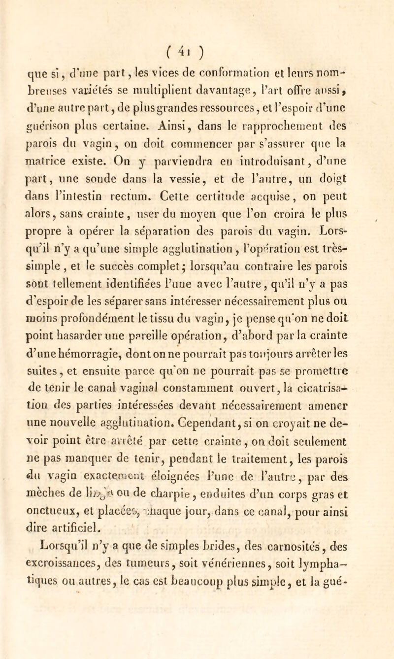 que si, d'une part, les vices de conformation et leurs nom¬ breuses variétés se multiplient davantage, l’art offre aussi, d’une autre part, de plusgrandes ressources, et l’espoir d’une guérison plus certaine. Ainsi, dans le rapprochement des parois du vagin, on doit commencer par s’assurer que la matrice existe. On y parviendra en introduisant, d’une part, une sonde dans la vessie, et de l’autre, un doigt dans l’intestin rectum. Cette certitude acquise, on peut alors, sans crainte , user du moyen que l’on croira le plus propre a opérer la séparation des parois du vagin. Lors¬ qu’il n’y a qu’une simple agglutination , l’opération est très- simple , et le succès complet; lorsqu’au contraire les parois sont tellement identifiées l’une avec l’autre, qu’il n’y a pas d’espoir de les séparer sans intéresser nécessairement plus ou moins profondément le tissu du vagin, je pense qu'on ne doit point hasarder une pareille opération, d’abord parla crainte d’une hémorragie, dont on ne pourrait pas toujours arrêter les suites, et ensuite parce qu'on ne pourrait pas se promettre de tenir le canal vaginal constamment ouvert, la cicatrisa¬ tion des parties intéressées devant nécessairement amener une nouvelle agglutination. Cependant, si on croyait ne de¬ voir point être arrêté par cette crainte, on doit seulement ne pas manquer de tenir, pendant le traitement, les parois du vagin exactement éloignées l’une de l’autre, par des mèches de h/>/1 ou de charpie, enduites d’un corps gras et onctueux, et placées, eüaque jour, dans ce canal, pour ainsi dire artificiel. Lorsqu’il n’y a que de simples brides, des carnosités, des excroissances, des tumeurs, soit vénériennes, soit lympha¬ tiques ou autres, le cas est beaucoup plus simple, et la gué-