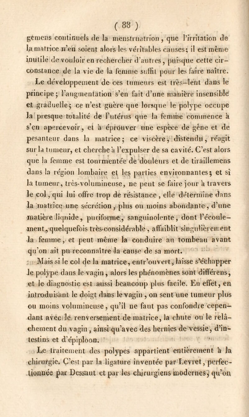 gcmcns continuels de la menstruatrion, que l’irritation de la matrice n’en soient alors les véritables causes; il est même inutile de vouloir en rechercher d’autres, puisque cette cir¬ constance de la vie de la femme suffit pour les faire naître. Le développement de ces tumeurs est très-lent dans le principe 5 [augmentation s’en fait d’une manière insensible et graduelle; ce n’est guère que lorsque le polype occupe la presque totalité de l’utérus que la femme commence a s’en apercevoir, et a éprouver une espèce de gène et de pesanteur dans la matrice; ce viscère, distendu, réagit sur la tumeur, et cherche a l’expulser de sa cavité. C’est alors que la femme est tourmentée de douleurs et de tiraillemens dans la région lombaire et le§ parties environnantes; et si la tumeur, très-volumineuse, ne peut se faire jour a travers le col, qui lui offre trop de résistance, elle détermine dans la matrice une sécrétion, plus ou moins abondante, d’une matière liquide, pmifonne, sanguinolente, dont l’écoule¬ ment, quelquefois très-considérable , affaiblit singulièrement la femme, et peut même la conduire au tombeau avant qu'on ait pu reconnaître la cause de sa mort. Mais si le col de la matrice, entr’ouvert,laisse s’échapper le polype dans le vagin, alors les phénomènes sont différens, et le diagnostic est aussi beaucoup plus facile. En effet, en introduisant le doigt dans le vagin , on sent une tumeur plus ou moins volumineuse, qu’il ne faut pas confondre cepen¬ dant avec le renversement de matrice, la chute ou le relâ¬ chement du vagin , ainsi qu’avec des hernies de vessie, d’in¬ testins et d’épiploon. Le traitement des polypes appartient entièrement k la chirurgie. Ç'est par la ligature inventée par Levret, perfec¬ tionnée par Dess'aut et par les chirurgiens modernes; qu’on