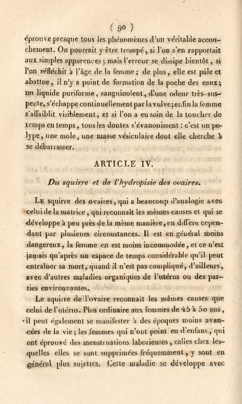 ( 9<> ) éprouve presque tous les phénomènes d’un véritable accou¬ chement. On pourrait y être trompé, si l’on s’en rapportait aux simples apparences ; mais l’erreur se dissipe bientôt, si l’on réfle'chit à l’âge de la femme; de plus, elle est pâle et abattue, il n’y a point de formation de la poche des eaux; un liquide puriforme, sanguinolent, d’une odeur très-sus¬ pecte, s’échappe continuellement par la vulve jer.fin la femme s’affaiblit visiblement, et si l’on a eu soin de la toucher de temps en temps, tous les doutes s’évanouissent : c’est un po¬ lype, une mole, une masse vésiculaire dont elle cherche a se débarrasser. ARTICLE IV. Du squirre et de Vhydropisie des ovaires. Le squirre des ovaires, qui a beaucoup d’analogie avec celui de la matrice, qui reconnaît les mêmes causes et qui se développe à peu près de la même manière, en diffère cepen¬ dant par plusieurs circonstances. Il est en général moins dangereux, la femme en est moins incommodée, et ce u’est jamais qu’après un espace de temps considérable qu’il peut entraîner sa nrort, quand il n’est pas compliqué, d’ailleurs, avec d’autres maladies organiques de l’utérus ou des par¬ ties environnantes. Le squirre de l’ovaire reconnaît les mêmes causes que celui de l'utérus. Plus ordinaire aux femmes de 45 a 5o ans, 'il peut également se manifester â des époques moins avan¬ cées de la vie; les femmes qui n’ont point eu d enfans, qui ont éprouvé des menstruations laborieuses, celles chez les¬ quelles elles se sont supprimées fréquemment, y sont en général plus sujettes. Cette maladie sc développe avec