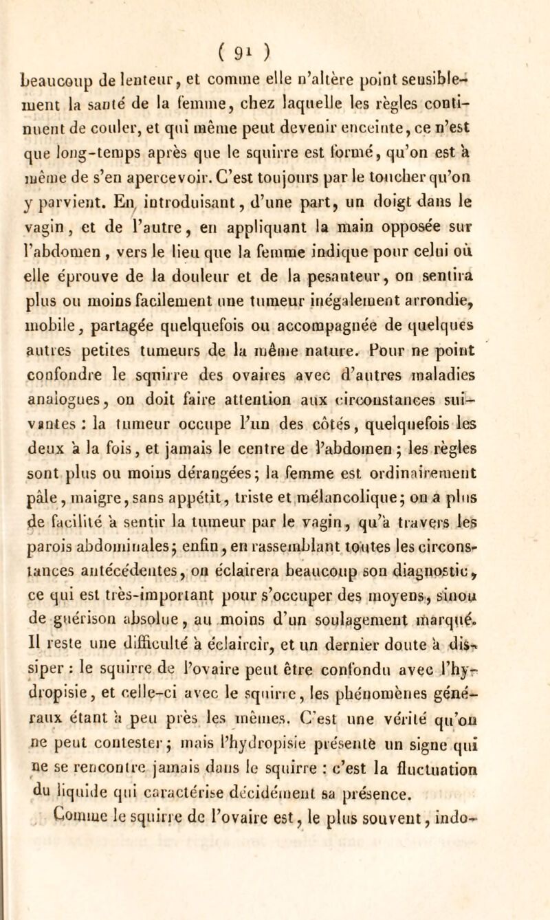 beaucoup de lenteur, et comme elle n’altère point sensible¬ ment la santé de la femme, chez laquelle les règles conti¬ nuent de couler, et qui même peut devenir enceinte, ce n’est que long-temps après que le squirre est formé, qu’on est a même de s’en apercevoir. C’est toujours par le toucher qu’on y parvient. En introduisant, d’une part, un doigt dans le vagin, et de l’autre, en appliquant la main opposée sur l’abdomen , vers le lieu que la femme indique pour celui où elle éprouve de la douleur et de la pesanteur, on sentira plus ou moins facilement une tumeur inégalement arrondie, mobile, partagée quelquefois ou accompagnée de quelques autres petites tumeurs de la même nature. Pour ne point confondre le squirre des ovaires avec d’autres maladies analogues, on doit faire attention aux circonstances sui¬ vantes : la tumeur occupe l’un des côtés, quelquefois les deux a la fois, et jamais le centre de l’abdomen ; les règles sont plus ou moins dérangées; la femme est ordinairement pâle, maigre,sans appétit, triste et mélancolique; on a plus de facilité â sentir la tumeur par le vagin, qu’a travers les parois abdominales; enfin, en rassemblant toutes les circons¬ tances antécédentes, on éclairera beaucoup son diagnostic, ce qui est très-important pour s’occuper des moyens, sinou de guérison absolue, au moins d’un soulagement marqué. 11 reste une difficulté a éclaircir, et un dernier doute à dis-» siper : le squirre de l’ovaire peut être confondu avec l’hy- dropisie, et celle-ci avec le squirre, les phénomènes géné¬ raux étant a peu près les mêmes. C'est une vérité qu’on ne peut contester; mais l’hydropisie présenté un signe qui ne se rencontre jamais dans le squirre : c’est la fluctuation du liquide qui caractérise décidément sa présence. Connue le squirre de l’ovaire est, le plus souvent, indo-