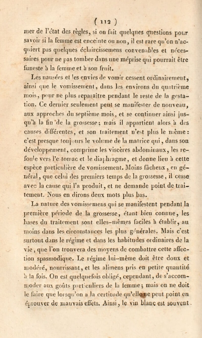 mer de l’e'tat des règles, si on foit quelques questions pour savoir si la femme est enceinte ou non, il est rare qu’on n’ac¬ quiert pas quelques e'claircissemens cocvenab'es et nfces- saires pour ne pas tomber dans une méprisé qui pourrait être funeste b la femme et b son fruit. Les nausées et les envies de vomir cessent ordinairement, ainsi que le vomissement, dans les environs du quatrième mois, pour ne plus lepaiaître pendant le reste de la gesta¬ tion. Ce dernier seulement peut se manifester de nouveau, aux approches du septième mois, et se continuer ainsi jus¬ qu'à la fin de la grossesse; mais il appartient alors a des causes différentes, et son tiaitement n’est plus le même: c’est presque toujours le volume de la matrice qui, dans son développement, comprime les viscères abdominaux, les re¬ foule vers l’e tomac et le diaphragme, et donne lieu a cette espèce particulière de vomissement. Moins fâcheux , en gé¬ néral , que celui des premiers temps de la grossesse, il cesse avec la cause qui l’a produit, et ne demande point de trai¬ tement. JNous en dirons deux mots plus bas. La nature des vomissemens qui se manifestent pendant la première période de la grossesse, étant bien connue, les bases du traitement sont elles-mêmes faciles b établir, au moins dans les circonstances les plus générales. Mais c’est surtout dans le régime et dans les habitudes ordinaires de la vie , que l'on trouvera des moyens de combattre cette affec¬ tion spasmodique. Le régime lui-même doit être doux et modéré, nourrissant, et les alimens pris en petite quantité b la fois. On est quelquefois obligé, cependant, de s’accom¬ moder aux goûts particuliers de la femme; mais on ne doit le faire que lorsqu’on a la certitude qu’elIcMie peut point en éprouver de mauvais effets. Ainsi, le vin blanc est souvent