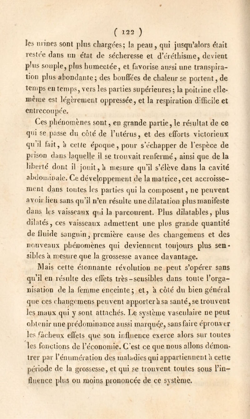 les urines sont plus chargées; la peau, qui jusqu’alors e'tait restée dans un état de sécheresse et d’éréthisme, devient plus souple, plus humectée, et favorise aussi une transpira¬ tion plus abondante; des bouffées de chaleur se portent, de temps en temps, vers les parties supérieures; la poitiine elle- même est légèrement oppressée, et la respiration difficile et entrecoupée. Ces phénomènes sont, en grande partie,le résultat de ce qui se passe du côté de l’utérus, et des efforts victorieux qu il fait, à cette époque, pour s’échapper de l’espèce de prison dans laquelle il se trouvait renfermé, ainsi que de la liberté dont il jouit, a mesure qu’il s’élève dans la cavité abdominale. Ce développement de la matrice, cet accroisse¬ ment dans toutes les parties qui la composent, ne peuvent avoir lieu sans qu’il n’en résulte une dilatation plus manifeste dans les vaisseaux qui la parcourent. Plus dilatables, plus dilatés, ces vaisseaux admettent une plus grande quantité de fluide sanguin, première cause des changemens et des nouveaux phénomènes qui deviennent toujours plus sen¬ sibles a mesure que la grossesse avance davantage. Mais cette étonnante révolution ne peut s’opérer sans qu’il en résulte des effets très-sensibles dans toute l’orga¬ nisation de la femme enceinte; et, a côté du bien général que ces changemens peuvent apportera sa santé, se trouvent les maux qui y sont attachés. Le système vasculaire ne peut obtenir une prédominance aussi marquée, sans faire éprouver les fâcheux effets que son influence exerce alors sur toutes les fonctions de l’économie. C’est ce que nous allons démon¬ trer par l’énumération des maladies qui appartiennent a cette période de la grossesse, et qui se trouvent toutes sous l’in¬ fluence plus ou moins prononcée de ce système.