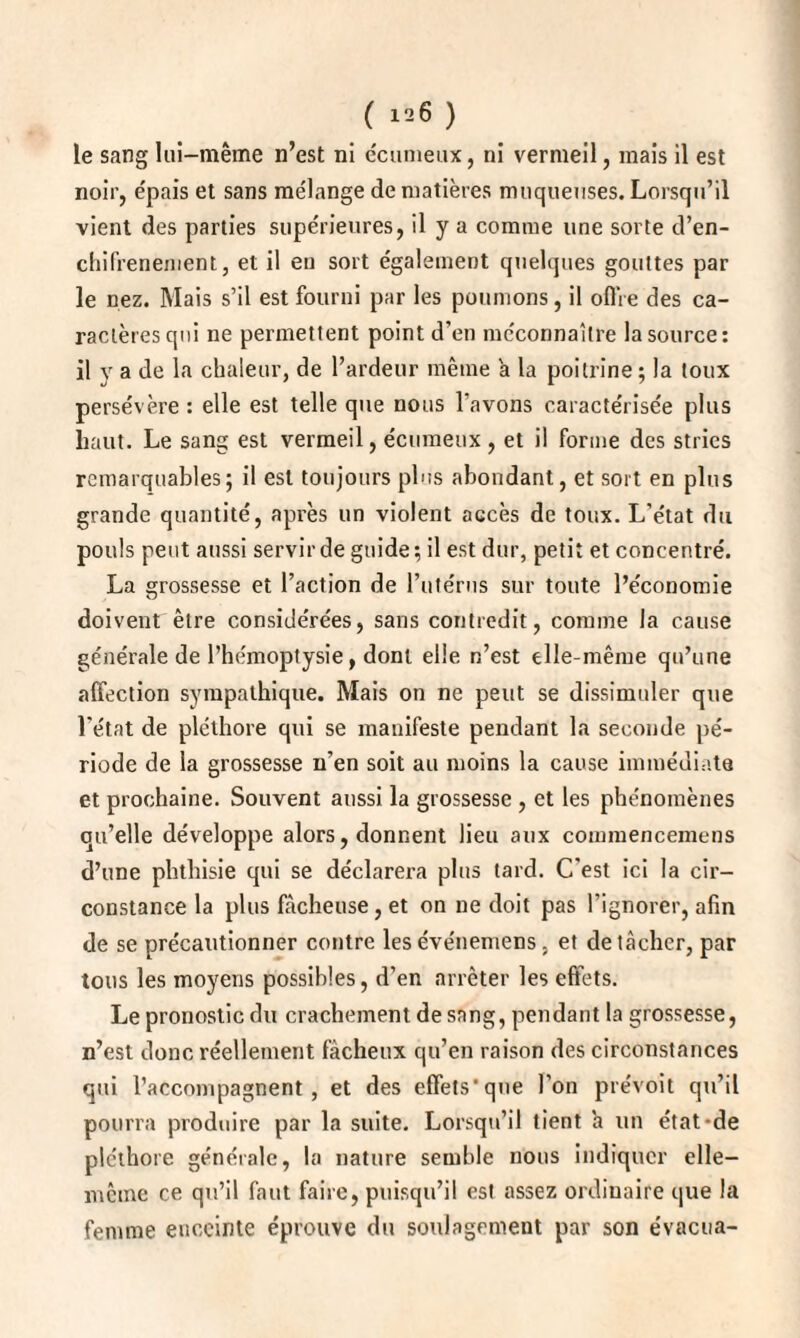 le sang lui-même n’est ni écumeux, ni vermeil, mais il est noir, épais et sans mélange de matières muqueuses. Lorsqu’il vient des parties supérieures, il y a comme une sorte d’en- chifrenenient, et il eu sort également quelques gouttes par le nez. Mais s’il est fourni par les poumons, il offre des ca¬ ractères qui ne permettent point d’en méconnaître la source: il y a de la chaleur, de l’ardeur même à la poitrine ; la toux persévère : elle est telle que nous l’avons caractérisée plus haut. Le sang est vermeil, écumeux , et il forme des stries remarquables; il est toujours plus abondant, et soit en plus grande quantité, après un violent accès de toux. L’état du pouls peut aussi servir de guide ; il est dur, petit et concentré. La grossesse et l’action de l’utérus sur toute l’économie doivent être considérées, sans contredit, comme la cause générale de l’hémoptysie, dont elle n’est elle-même qu’une affection sympathique. Mais on ne peut se dissimuler que l’état de pléthore qui se manifeste pendant la seconde pé¬ riode de la grossesse n’en soit au moins la cause immédiate et prochaine. Souvent aussi la grossesse , et les phénomènes qu’elle développe alors, donnent lieu aux commencemens d’une phthisie qui se déclarera plus tard. C'est ici la cir¬ constance la plus fâcheuse, et on ne doit pas l'ignorer, afin de se précautionner contre lesévénemens, et détacher, par tous les moyens possibles, d’en arrêter les effets. Le pronostic du crachement de sang, pendant la grossesse, n’est donc réellement fâcheux qu’en raison des circonstances qui l’accompagnent, et des effets’que l’on prévoit qu’il pourra produire par la suite. Lorsqu’il tient a un état-de pléthore générale, la nature semble nous indiquer elle- mcme ce qu’il faut faire, puisqu’il est assez ordinaire que la femme enceinte éprouve du soulagement par son évacua-