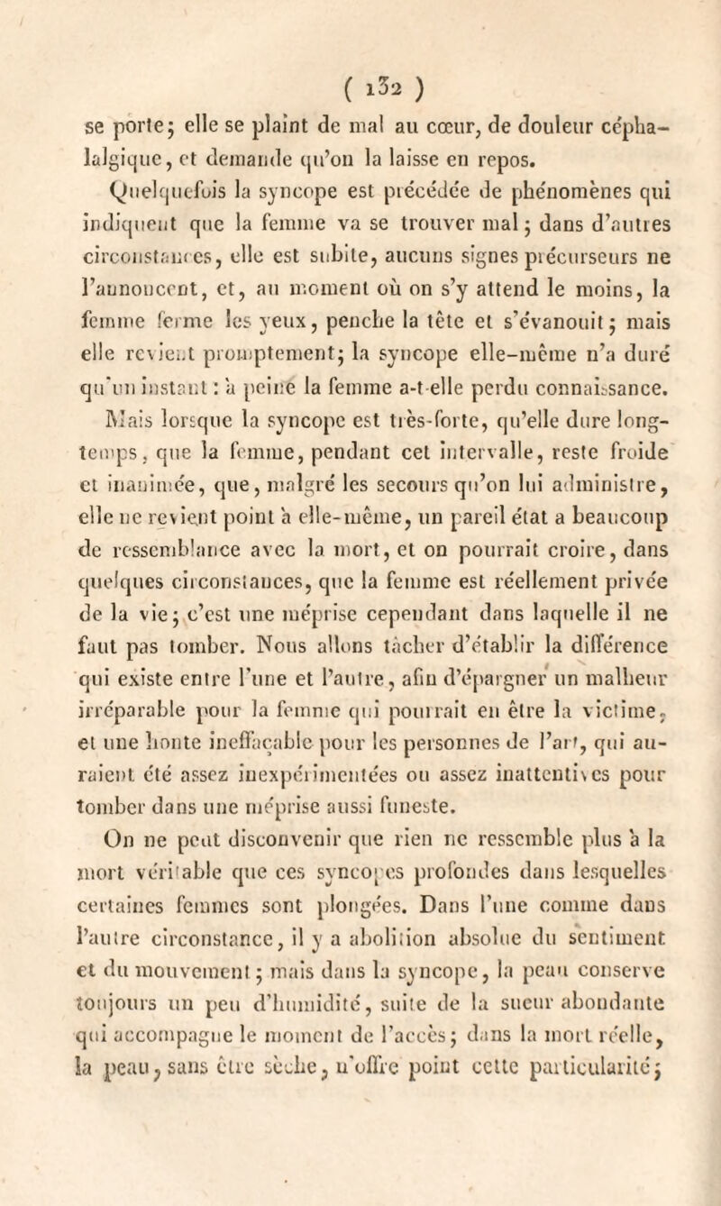 se porte; elle se plaint de mal au cœur, de douleur cépha¬ lalgique, et demande qu’on la laisse en repos. Quelquefois la syncope est précédée de phénomènes qui indiquent que la femme va se trouver mal ; dans d’autres circonstances, elle est subite, aucuns signes précurseurs ne l’annoncent, et, au moment où on s’y attend le moins, la femme ferme les yeux, penche la tête et s’évanouit; mais elle revient promptement; la syncope elle-même n’a duré qu'un instant : a peine la femme a-t elle perdu connaissance. Mais lorsque la syncope est très-forte, qu’elle dure long¬ temps, que la femme, pendant cet intervalle, reste froide et inanimée, que, malgré les secours qu’on lui administre, elle ne revient point a elle-même, un pareil état a beaucoup de ressemblance avec la mort, et on pourrait croire, dans quelques circonstances, que la femme est réellement privée de la vie; c’est une méprise cependant dans laquelle il ne faut pas tomber. Nous allons tâcher d’établir la différence qui existe entre rime et l’autre, afin d’épargner un malheur irréparable pour la femme qui pouirait en être la victime, et une liante ineffaçable pour les personnes de l’art, qui au¬ raient été assez inexpérimentées ou assez inattentives pour tomber dans une méprise aussi funeste. On ne peut disconvenir que rien ne ressemble plus a la mort véritable que ces syncopes profondes dans lesquelles certaines femmes sont plongées. Dans l’une comme daus l’autre circonstance, il y a abolition absolue du sentiment et du mouvement ; mais dans la syncope, la peau conserve toujours un peu d’humidité, suite de la sueur abondante qui accompagne le moment de l’accès; dans la mort réelle, la peau, sans être sèche, u'oflre point celte particularitéj