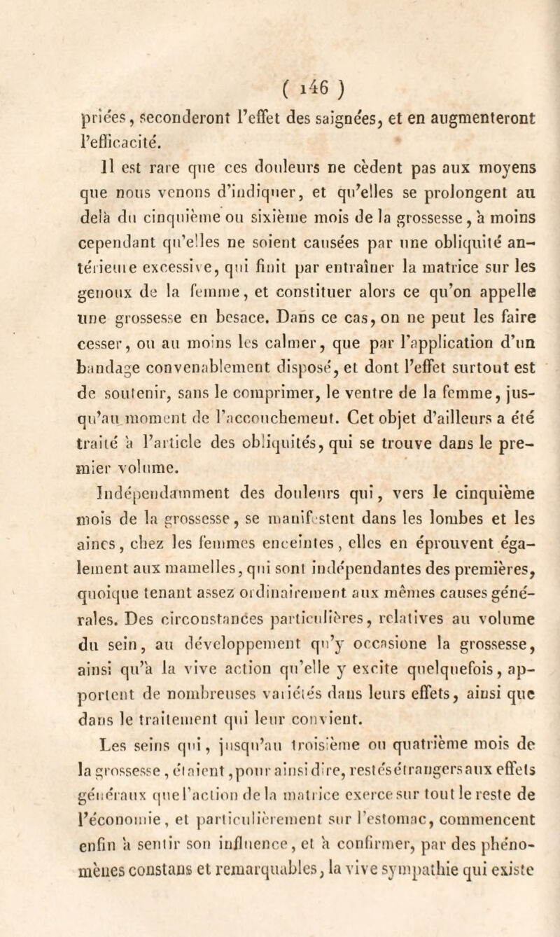 priées, seconderont l’effet des saignées, et en augmenteront l’efficacité. Il est rare que ces douleurs ne cèdent pas aux moyens que nous venons d’indiquer, et qu’elles se prolongent au delà du cinquième ou sixième mois de la grossesse, à moins cependant qu’elles ne soient causées par une obliquité an- térieuie excessive, qui finit par entraîner la matrice sur les genoux de la femme, et constituer alors ce qu’on appelle line grossesse en besace. Dans ce cas, on ne peut les faire cesser, ou au moins les calmer, que par l’application d’un bandage convenablement disposé, et dont l’effet surtout est de soutenir, sans le comprimer, le ventre de la femme, jus¬ qu’au moment de l’accouchement. Cet objet d’ailleurs a été traité à l’article des obliquités, qui se trouve dans le pre¬ mier volume. Indépendamment des douleurs qui, vers le cinquième mois de la grossesse, se manifestent dans les lombes et les aines, chez les femmes enceintes, elles en éprouvent éga¬ lement aux mamelles, qui sont indépendantes des premières, quoique tenant assez ordinairement aux mêmes causes géné¬ rales. Des circonstances particulières, relatives au volume du sein, au développement qu’y occnsione la grossesse, ainsi qu’à la vive action qu’elle y excite quelquefois, ap¬ portent de nombreuses vaiiélés dans leurs effets, ainsi que dans le traitement qui leur convient. Les seins qui, jusqu’au troisième ou quatrième mois de la grossesse , étaient,pour ainsi dire, restésétrnngersaux efiets généraux que faction de la matrice exerce sur tout le reste de l’économie, et particulièrement sur l’estomac, commencent enfin à sentir son influence, et à confirmer, par des phéno¬ mènes constans et remarquables, la vive sympathie qui existe