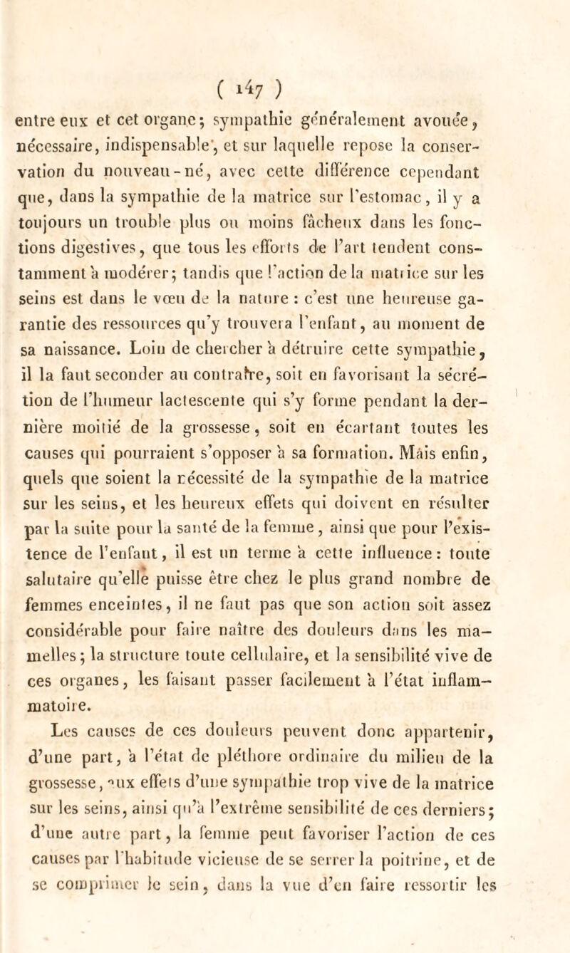 entre eux et cet organe; sympathie généralement avouée, nécessaire, indispensable', et sur laquelle repose la conser¬ vation du nouveau-né, avec celte différence cependant que, dans la sympathie de la matrice sur l'estomac, il y a toujours un trouble plus ou moins fâcheux dans les fonc¬ tions digestives, que tous les efforts de l’art tendent cons¬ tamment a modérer; tandis que l'action de la matrice sur les seins est dans le vœu de la nature : c’est une heureuse ga¬ rantie des ressources qu’y trouvera l’enfant, au moment de sa naissance. Loin de chercher a détruire cette sympathie, il la faut seconder au contrafre, soit en favorisant la sécré¬ tion de l’humeur lactescente qui s’y forme pendant la der¬ nière moitié de la grossesse, soit en écartant toutes les causes qui pourraient s’opposer a sa formation. Mais enfin, quels que soient la nécessité de la sympathie de la matrice sur les seins, et les heureux effets qui doivent en résulter par la suite pour la santé de la femme , ainsi que pour l’exis¬ tence de l’enfant, il est un terme a cette influence: toute salutaire qu'elle puisse être chez le plus grand nombre de femmes enceintes, il ne faut pas que son action soit assez considérable pour faire naître des douleurs dans les ma¬ melles; la structure toute cellulaire, et la sensibilité vive de ces organes, les faisant passer facilement a l’état inflam¬ matoire. Les causes de ces douleurs peuvent donc appartenir, d’une part, a l’état de pléthore ordinaire du milieu de la grossesse, nux effeis d’une sympathie trop vive de la matrice sur les seins, ainsi qu’à l’extrême sensibilité de ces derniers; d'une autre part, la femme peut favoriser l’action de ces causes par l'habitude vicieuse de se serrer la poitrine, et de se comprimer le sein, dans la vue d’en faire ressortir les