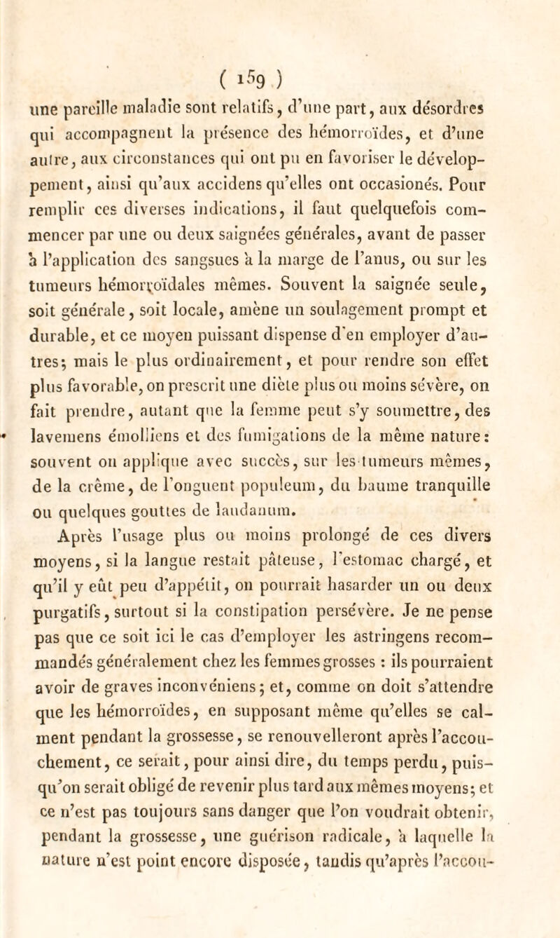 une pareille maladie sont relatifs, d’une part, aux désordres qui accompagnent la présence des hémorroïdes, et d’une autre, aux circonstances qui ont pu en favoriser le dévelop¬ pement, ainsi qu’aux accidens qu’elles ont occasionés. Pour remplir ces diverses indications, il faut quelquefois com¬ mencer par une ou deux saignées générales, avant de passer h l’application des sangsues a la marge de l’anus, ou sur les tumeurs hémorroïdales mêmes. Souvent la saignée seule, soit générale, soit locale, amène un soulagement prompt et durable, et ce moyen puissant dispense d'en employer d’au¬ tres; mais le plus ordinairement, et pour rendre son effet plus favorable, on prescrit une diète plus ou moins sévère, on fait prendre, autant que la femme peut s’y soumettre, des lavemens émolliens et des fumigations de la même nature: souvent ou applique avec succès, sur les tumeurs mêmes, de la crème, de l’onguent populeum, du baume tranquille ou quelques gouttes de laudanum. Après l’usage plus ou moins prolongé de ces divers moyens, si la langue restait pâteuse, l'estomac chargé, et qu’il y eût peu d’appétit, on pourrait hasarder un ou deux purgatifs, surtout si la constipation persévère. Je ne pense pas que ce soit ici le cas d’employer les astringens recom¬ mandés généralement chez les femmes grosses : ils pourraient avoir de graves inconvéniens; et, comine on doit s’attendre que les hémorroïdes, en supposant même qu’elles se cal¬ ment pendant la grossesse, se renouvelleront après l’accou¬ chement, ce serait, pour ainsi dire, du temps perdu, puis¬ qu’on serait obligé de revenir plus tard aux mêmes moyens; et ce n’est pas toujours sans danger que l’on voudrait obtenir, pendant la grossesse, une guérison radicale, â laquelle la nature n’est point encore disposée, taudis qu’après l’accon-