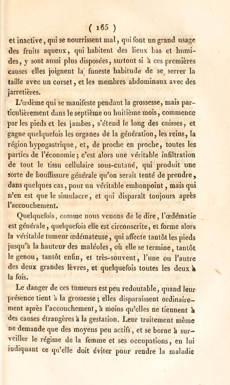 et inactive, qui se nourrissent mal, qui font un grand usage des fruits aqueux, qui habitent des lieux bas et humi¬ des, y sont aussi plus disposées, surtout si a ces premières causes elles joignent la funeste habitude de se serrer la taille avec un corset, et les membres abdominaux avec des jarretières. L’œdème qui se manifeste pendant la grossesse, mais par¬ ticulièrement dans le septième ou huitième mois, commence parles pieds et les jambes, s’étend le long des cuisses, et gagne quelquefois les organes de la génération, les reins, la région hypogastrique, et, de proche en proche, toutes les parties de l’économie; c’est alors une véritable infiltration de tout le tissu cellulaire sous-cutané, qui produit une sorte de bouffissure générale qu’on serait tenté de prendre , dans quelques cas, pour un véritable embonpoint, mais qui n’en est que le simulacre, et qui disparaît toujours après l’accouchement. Quelquefois, comme nous venons de le dire, l’œdématie est générale, quelquefois elle est circonscrite, et forme alors la véritable tumeur œdémateuse, qui affecte tantôt les pieds jusqu’à la hauteur des maléoles, où elle se termine, tantôt le genou, tantôt enfin, et très-souvent, l’une ou l’autre des deux grandes lèvres, et quelquefois toutes les deux à la fois. Le danger de ces tumeurs est peu redoutable, quand leur présence tient a la grossesse ; elles disparaissent ordinaire¬ ment après l’accouchement, h moins qu’elles ne tiennent k des causes étrangères a la gestation. Leur traitement même ne demande que des moyens peu actifs, et se borne a sur¬ veiller le régime de la femme et ses occupations, en lui indiquant ce qu’elle doit éviter pour rendre la maladie