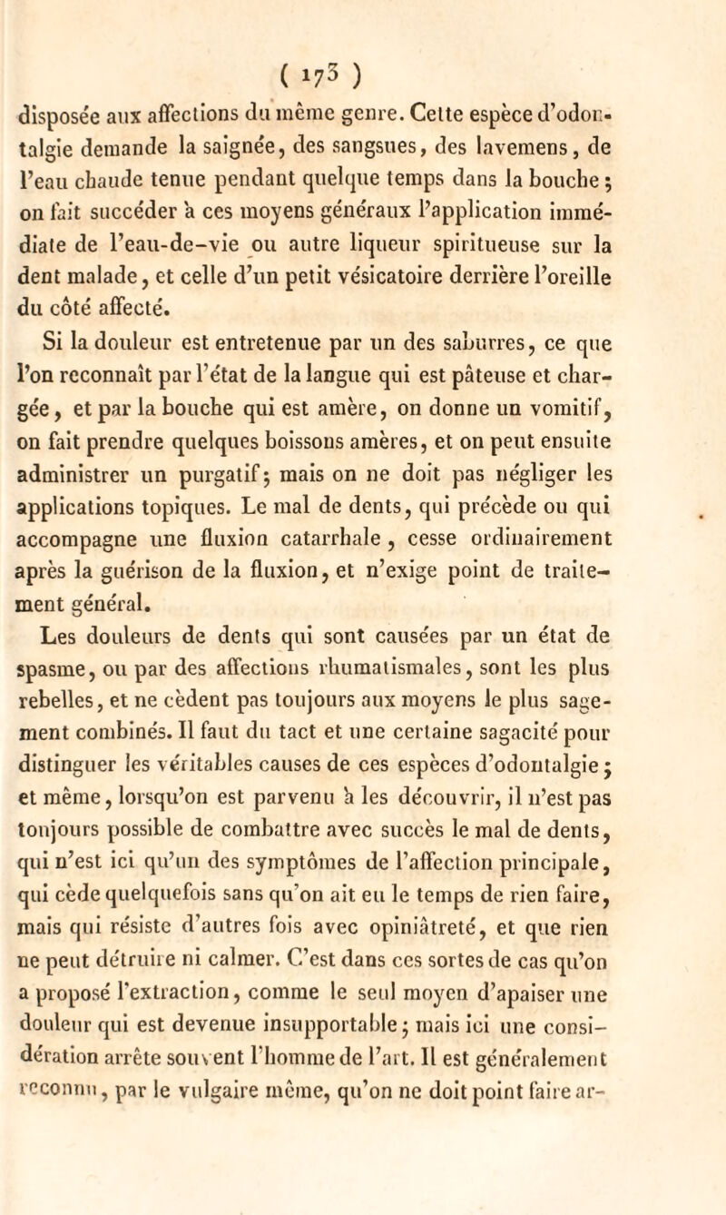 ( *73 ) disposée aux affections du même genre. Celte espèce d’odon- talgie demande la saignée, des sangsues, des lavemens, de l’eau chaude tenue pendant quelque temps dans la bouche ; on fait succéder a ces moyens généraux l’application immé¬ diate de l’eau-de-vie ou autre liqueur spiritueuse sur la dent malade, et celle d’un petit vésicatoire derrière l’oreille du côté affecté. Si la douleur est entretenue par un des saburres, ce que l’on reconnaît par l’état de la langue qui est pâteuse et char¬ gée , et par la bouche qui est amère, on donne un vomitif, on fait prendre quelques boissons amères, et on peut ensuite administrer un purgatif 5 mais on ne doit pas négliger les applications topiques. Le mal de dents, qui précède ou qui accompagne une fluxion catarrhale , cesse ordinairement après la guérison de la fluxion, et n’exige point de traite¬ ment général. Les douleurs de dents qui sont causées par un état de spasme, ou par des affections rhumatismales, sont les plus rebelles, et ne cèdent pas toujours aux moyens le plus sage¬ ment combinés. Il faut du tact et une certaine sagacité pour distinguer les véritables causes de ces espèces d’odontalgie ; et même, lorsqu’on est parvenu a les découvrir, il n’est pas tonjours possible de combattre avec succès le mal de dents, qui n’est ici qu’un des symptômes de l’affection principale, qui cède quelquefois sans qu’on ait eu le temps de rien faire, mais qui résiste d’autres fois avec opiniâtreté, et que rien ne peut détruire ni calmer. C’est dans ces sortes de cas qu’on a proposé l’extraction, comme le seul moyen d’apaiser une douleur qui est devenue insupportable • mais ici une consi¬ dération arrête souvent l'homme de l’art. Il est généralement reconnu, par le vulgaire même, qu’on ne doit point faire ar-