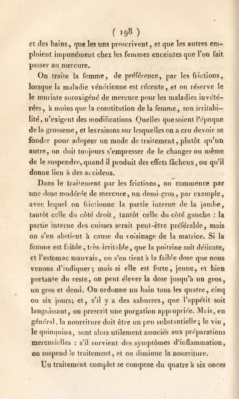 ' * ( 198 ) et des bains, que les uns proscrivent, et que les autres em¬ ploient impunément chez les femmes enceintes que l’on fait passer au mercure. On traite la femme, de préférence, par les frictions, lorsque la maladie vénérienne est récente, et on réserve le le muriate suroxigéné de mercure pour les maladies invété¬ rées, à moins que la constitution de la femme, son irritabi¬ lité, n’exigent des modifications Quelles que soient l’époque de la grossesse, et les raisons sur lesquelles on a cru devoir se fonder pour adopter un mode de traitement, plutôt qu’un autre, on doit toujours s’empresser de le changer ou même de le suspendre, quand il produit des effets fâcheux, ou qu’il donne lieu à des accidens. Dans le traitement par les frictions, on commence par une dose modérée de mercure, un demi gros, par exemple, avec lequel on frictionne la partie interne de la jambe, tantôt celle du côté droit, tantôt celle du côté gauche : la partie interne des cuisses serait peut-être préférable, mais on s’en abstient h cause du voisinage de la matrice. Si la femme est faible, très-irritable, que la poitrine soit délicate, et l’estomac mauvais, on s’en tient a la faib'e dose que nous venons d’indiquer; mais si elle est forte, jeune, et bien portante du reste, on peut élever la dose jnsqn’h un gros, un gros et demi. On ordonne un bain tous les quatre, cinq ou six jours; et, s’il y a des saburres, que l’appétit soit languissant, on prescrit une purgation appropriée. Mais, en général, la nourriture doit être un peu substantielle; le vin , le quinquina, sont alors utilement associés aux préparations mercurielles : s’il survient des symptômes d’inflammation, on suspend le traitement, et on diminue la nourriture. Uu traitement complet se compose du quatre a six onces