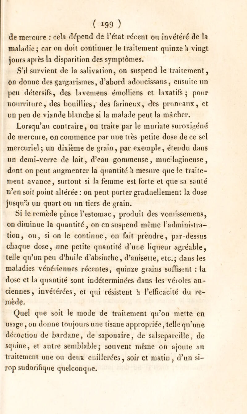 ( »99 ) de mercure : cela dépend de l’état récent ou invétéré de la maladie; car on doit continuer le traitement quinze a vingt jours api es la disparition des symptômes. S’il survient de la salivation, on suspend le traitement, on donne des gargarismes, d’abord adoucissans, ensuite un peu détersifs, des lavemens émolliens et laxatifs ; pour nourriture, des bouillies, des farineux, des pruneaux, et un peu de viande blanche si la malade peut la mâcher. Lorsqu’au contraire, on traite par le muriate suroxigéné de mercure, on commence par une très petite dose de ce sel mercuriel; un dixième de grain, par exemple, étendu dans un demi-verre de lait, d’eau gommeuse, mucilagineuse, dont on peut augmenter la quantité a mesure que le traite¬ ment avance, surtout si la femme est forte et que sa santé n’en soit point altérée ; on peut porter graduellement la dose jusqu’à un quart ou un tiers de grain. Si le remède pince l’estomac, produit des vomissemens, on diminue la quantité , on en suspend même l’administra¬ tion, ou, si ou le continue, on fait prendre, par dessus chaque dose, une petite quantité d'une liqueur agréable, telle qu’un peu d’huile d’absinthe, d’anisetle, etc.; dans les maladies vénérienues récentes, quinze grains suffisent : la dose et la quantité sont indéterminées dans les véioles an¬ ciennes, invétérées, et qui résistent a l’efficacité du re¬ mède. Quel que soit le mode de traitement qu’on mette en usage, on donne toujours une tisane appropriée, telle qu'une décoction de bardane, de saponaire, de salsepareille, de squine, et antre semblable; souvent même on ajoute au traitement une ou deux cuillerées, soir et matin, d’un si¬ rop sudorifique quelconque.