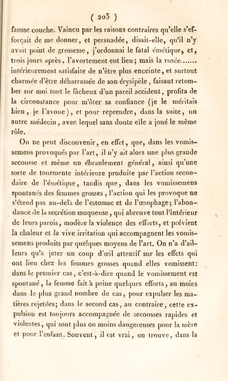 ( 205 ) fausse couche. Vaincu par les raisons contraires qu’elle s’ef¬ forcait de me donner, et persuadée, disait-elle, qu’il n’y avait point de grossesse, j’ordonnai le fatal émétique, et, trois jours après, l’avortement eut lieu; mais la rusée. intérieurement satisfaite de n’être plus enceinte, et surtout charmée d’être débarrassée de son érysipèle , faisant retom¬ ber sur moi tout le fâcheux d’un pareil accident, profita de la circonstance pour m’ôter sa confiance (je le méritais bien, je l'avoue), et pour reprendre, dans la suite, un autre médecin , avec lequel sans doute elle a joué le même rôle. On ne peut disconvenir, en effet, que, dans les vomis- semens provoqués par l’art, il n’y ait alors une plus grande secousse et même un ébranlement général, ainsi qu’une sorte de tourmente intérieure produite par l’action secon¬ daire de l’émétique, tandis que, dans les vomissemens spontanés des femmes grosses , l’action qui les provoque ne s’étend pas au-delà de l’estomac et de l’œsophage; l’abon¬ dance de lu secrétion muqueuse, qui abreuve tout l’intérieur de leurs parois, modère la violence des efforts, et prévient la chaleur et la vive irritation qui accompagnent les vomis¬ semens produits par quelques moyens de l’art. On n’a d’ail¬ leurs qu’a jeter un coup d’œil attentif sur les effets qui ont lieu chez les femmes grosses quand elles vomissent: dans le premier cas, c’est-à-dire quand le vomissement est spontané, la femme fait a peine quelques efforts, au moins dans le plus grand nombre de cas, pour expulser les ma¬ tières rejetées; dans le second cas, au contraire, cette ex¬ pulsion est toujours accompagnée de secousses rapides et violentes, qui sont plus ou moins dangereuses pour la mère et pour l’enfant. Souvent, il est vrai, on trouve, dans la