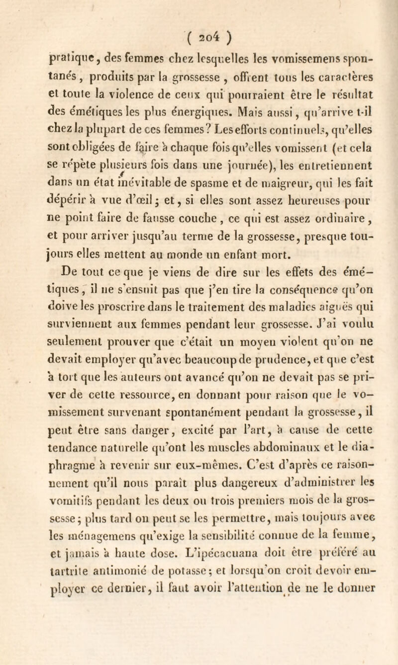 pratique, des femmes chez lesquelles les vomissemens spon¬ tanés , produits par la grossesse , offrent tous les caractères et toute la violence de ceux qui pourraient être le re'sultat des émétiquesles plus énergiques. Mais aussi, qu’arrive t-il chez la plupart de ces femmes? Lesefforts continuels, qu’elles sont obligées de faire a chaque fois qu’elles vomissent (et cela se répète plusieurs fois dans une journée), les entretiennent dans un état inévitable de spasme et de maigreur, qui les fait dépérira vue d’œil; et, si elles sont assez heureuses pour ne point faire de fausse couche , ce qui est assez ordinaire, et pour arriver jusqu’au ternie de la grossesse, presque tou¬ jours elles mettent au monde un enfant mort. De tout ce que je viens de dire sur les effets des émé¬ tiques, il ne s’ensuit pas que j’en tire la conséquence qu’on doive les proscrire dans le traitement des maladies aiguës qui surviennent aux femmes pendant leur grossesse. J’ai voulu seulement prouver que c’était un moyeu vio'ent qu’on ne devait employer qu’avec beaucoup de prudence, et que c’est a tort que les auteurs ont avancé qu’on ne devait pas se pri¬ ver de celte ressource, en donnant pour raison que le vo¬ missement survenant spontanément pendant la grossesse, il peut être sans danger, excité par l’art, a cause de cette tendance naturelle qu’ont les muscles abdominaux et le dia¬ phragme h revenir sur eux-mêmes. C’est d’après ce raison¬ nement qu’il nous paraît plus dangereux d’administrer les vomitifs pendant les deux ou trois premiers mois de la gros¬ sesse; plus tard on peut se les permettre, mais toujours avec les inénageraens qu’exige la sensibilité connue de la femme, et jamais ’a haute dose. L’ipécacuana doit être préféré au tartrite antimonié de potasse; et lorsqu'on croit devoir em¬ ployer ce dernier, il faut avoir l’attention de ne le donner