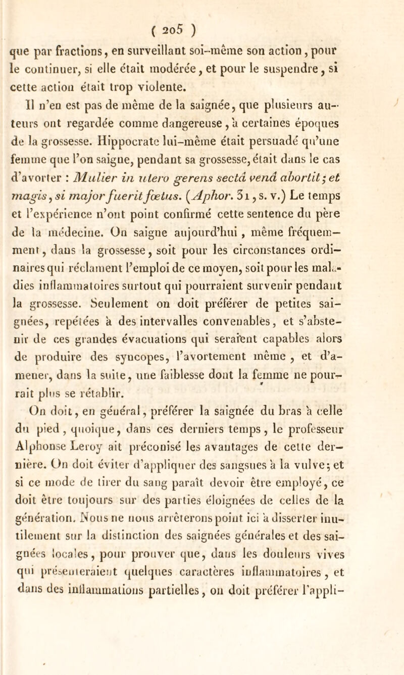 que par fractions, en surveillant soi-raêrae son action, pour le continuer, si elle était modérée, et pour le suspendre, si cette action était trop violente. Il n’en est pas de même de la saignée, que plusieurs au¬ teurs ont regardée comme dangereuse , a certaines époques de la grossesse. Hippocrate lui-même était persuadé qu’une femme que l’on saigue, pendant sa grossesse, était dans le cas d’avorter : Millier in utero gerens secta vend ahortit;et magis, si majorfueritfœtus. (Aphor. 3i, s. v.) Le temps et l’expérience n’ont point confirmé cette sentence du père de la médecine. Un saigne aujourd’hui , même fréquem¬ ment, dans la grossesse, soit pour les circonstances ordi¬ naires qui réclament l’emploi de ce moyen, soit pour les mala¬ dies inflammatoires surtout qui pourraient survenir pendant la grossesse. Seulement on doit préférer de petites sai¬ gnées, repétées a des intervalles convenables, et s’abste¬ nir de ces grandes évacuations qui seraient capables alors de produire des syucopes, l’avortement même , et d’a- meuer, dans la suite, une faiblesse dont la femme ne pour¬ rait plus se rétablir. On doit, en général, préférer la saignée du bras a celle du pied, quoique, dans ces derniers temps, le professeur Alphonse Leroy ait préconisé les avantages de cette der¬ nière. On doit éviter d’appliquer des sangsues a la vulve; et si ce mode de tirer du sang paraît devoir être employé, ce doit être toujours sur des parties éloignées de celies de la génération. Nous ne nous arrêterons point ici a disserter inu¬ tilement sur la distinction des saignées générales et des sai¬ gnées locales, pour prouver que, dans les douleurs vives qui présenteraient quelques caractères inflammatoires, et dans des inflammations partielles, on doit préférer l’appli-