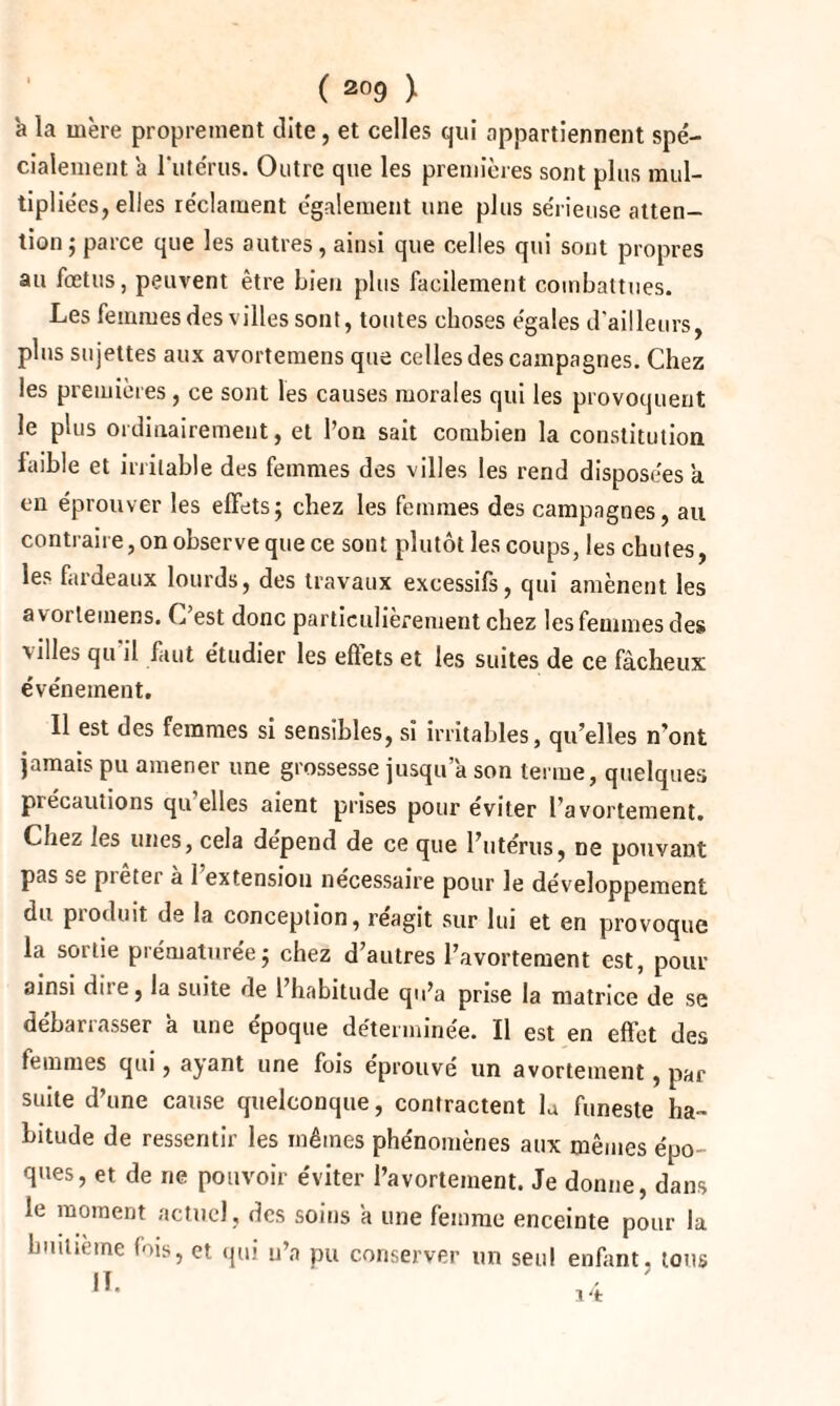 à la mère proprement dite, et celles qui appartiennent spé¬ cialement a l'utérus. Outre que les premières sont plus mul¬ tipliées, elles réclament également une plus sérieuse atten¬ tion ; parce que les autres, ainsi que celles qui sont propres au fœtus, peuvent être bien plus facilement combattues. Les femmes des villes sont, toutes choses égales d'ailleurs, plus sujettes aux avortemens que celles des campagnes. Chez les premières, ce sont les causes morales qui les provoquent le plus ordinairement, et l’on sait combien la constitution faible et irritable des femmes des villes les rend disposées a en éprouver les effets; chez les femmes des campagnes, au contraire, on observe que ce sont plutôt les coups, les chutes, les fardeaux lourds, des travaux excessifs, qui amènent les avorleinens. C’est donc particulièrement chez les femmes des villes qu'il faut étudier les effets et les suites de ce fâcheux événement. Il est des femmes si sensibles, si irritables, qu’elles n’ont jamais pu amener une grossesse jusqu a son terme, quelques précautions quelles aient prises pour éviter l’avortement. Chez les unes, cela dépend de ce que l’utérus, ne pouvant pas se prêter à 1 extension nécessaire pour le développement du pioduit de la conception, reagit sur lui et en provoque la sortie prématurée; chez d’autres l’avortement est, pour ainsi dite, la suite de 1 habitude qu’a prise la matrice de se débarrasser à une époque déterminée. Il est en effet des femmes qui, ayant une fois éprouvé un avortement, par suite d’une cause quelconque, contractent la funeste ha¬ bitude de ressentir les mêmes phénomènes aux mêmes épo¬ ques, et de ne pouvoir éviter l’avortement. Je donne, dans le moment actuel, des soins a une femme enceinte pour la huitième fois, et qui u’a pu conserver un seul enfant, tous