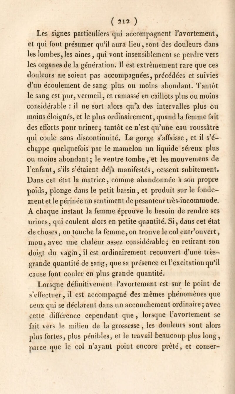 Les signes particuliers qui accompagnent l’avortement, et qui font présumer qu’il aura lieu, sont des douleurs dans les lombes, les aines, qui vont insensiblement se perdre vers les organes de la ge'nération. Il est extrêmement rare que ces douleurs ne soient pas accompagnées, précédées et suivies d’un écoulement de sang plus ou moins abondant. Tantôt le sang est pur, vermeil, et ramassé en caillots plus ou moins considérable : il ne sort alors qu’a des intervalles plus ou moins éloignés, et le plus ordinairement, quand la femme fait des efforts pour uriner; tantôt ce n’est qu’une eau roussâtre qui coule sans discontinuité. La gorge s’affaisse, et il s’é¬ chappe quelquefois par le mamelon un liquide séreux plus ou moins abondant; le ventre tombe, et les mouvemens de l’enfant, s’ils s’étaient déjà manifestés, cessent subitement. Dans cet état la matrice, comme abandonnée à son propre poids, plonge dans le petit bassin, et produit sur le fonde¬ ment et le périnée un sentiment de pesanteur très-incommode. A chaque instant la femme éprouve le besoin de rendre ses urines, qui coulent alors en petite quantité. Si, daus cet état de choses, on touche la femme, on trouve le col entr’ouvert, mou, avec une chaleur assez considérable; en retirant son doigt du vagin, il est ordinairement recouvert d’une très- grande quantité de sang, que sa présence et l’excitation qu’il cause font couler en plus grande quantité. Lorsque définitivement l’avortement est sur le point de s’effectuer, il est accompagné des mêmes phénomènes que ceux qui se déclarent dans un accouchement ordinaire; avec cette différence cependant que, lorsque l’avortement se fait vers le milieu de la grossesse , les douleurs sont alors plus fortes, plus pénibles, et le travail beaucoup plus long, parce que le col n’ayant point encore prêté, et cotiser-