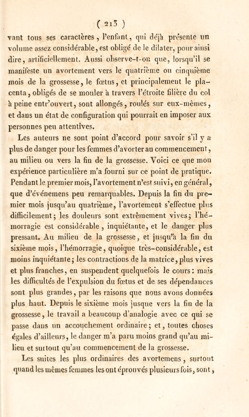 ( 2^ ) vant tous ses caractères, l’enfant, qui déjà présente un volume assez considérable, est obligé de le dilater, pour ainsi dire, artificiellement. Aussi observe-t-on que, lorsqu’il se manifeste un avortement vers le quatrième ou cinquième mois de la grossesse, le fœtus, et principalement le pla¬ centa, obligés de se mouler a travers l’étroite filière du col à peine entr’ouvert, sont allongés, roulés sur eux-mêmes, et dans un état de configuration qui pourrait en imposer aux personnes peu attentives. Les auteurs ne sont point d’accord pour savoir s'il y a plus de danger pour les femmes d’avorter au commencement, au milieu ou vers la fin de la grossesse. Voici ce que mon expérience particulière m’a fourni sur ce point de pratique. Pendant le premier mois, l’avortement n’est suivi, en général, que d’événemens peu remarquables. Depuis la fin du pre¬ mier mois jusqu’au quatrième, l’avortement s’effectue plus difficilement; les douleurs sont extrêmement vives; l’hé¬ morragie est considérable , inquiétante, et le danger plus pressant. Au milieu de la grossesse, et jusqu’à la fin du sixième mois, l'hémorragie, quoique très-considérable, est moins inquiétante; les contractions de la matrice,plus vives et plus franches, en suspendent quelquefois le cours: mais les difficultés de l’expulsion du fœtus et de ses dépendances sont plus grandes, par les raisons que nous avons données plus haut. Depuis le sixième mois jusque vers la fin de la grossesse, le travail a beaucoup d’analogie avec ce qui se passe dans un accouchement ordinaire ; et, toutes choses égales d’ailleurs, le danger m’a paru moins grand qu’au mi¬ lieu et surtout qu’au commencement de la grossesse. Les suites les plus ordinaires des avortemens, surtout quand les mêmes femmes les ont éprouvés plusieurs fois, sont,