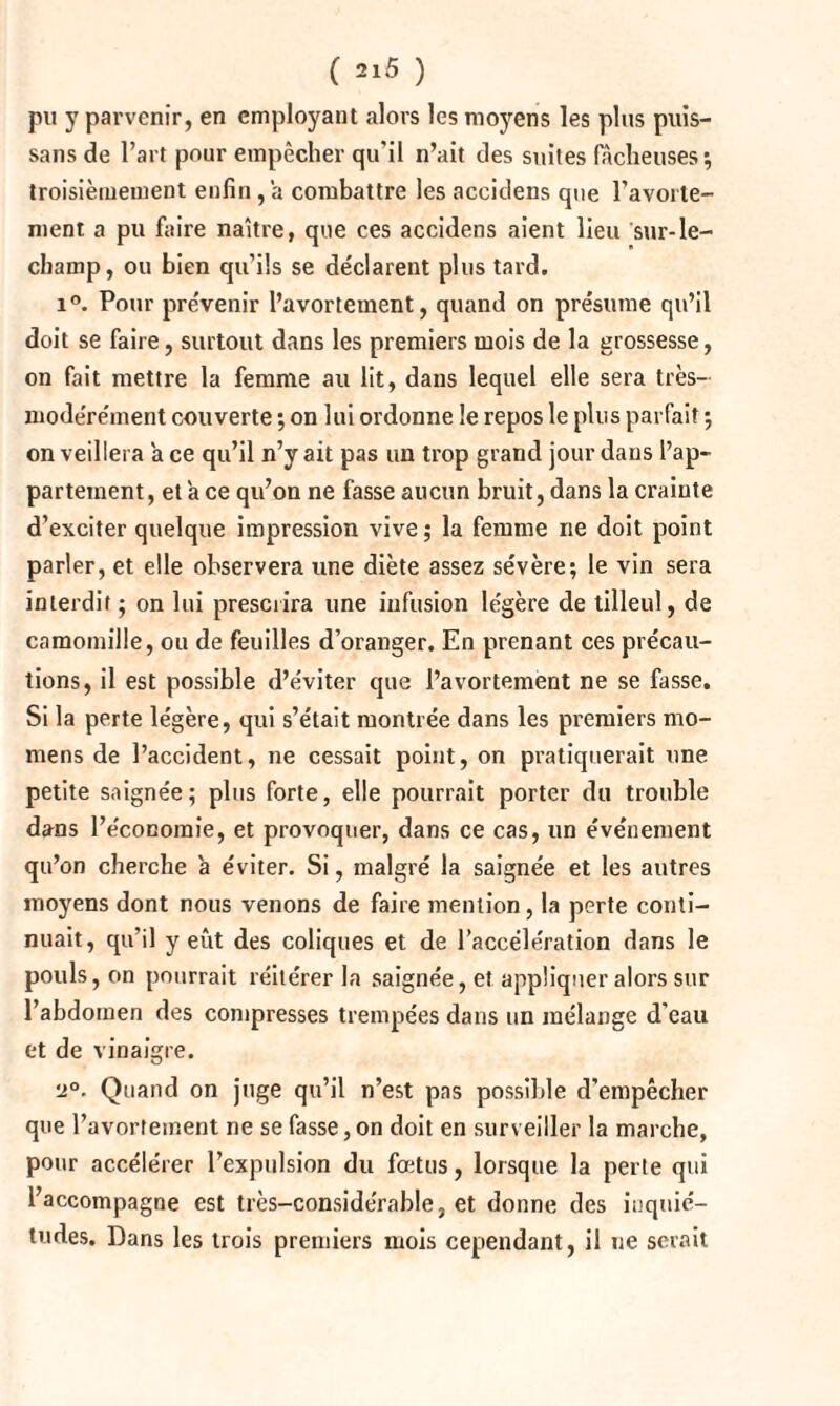 pu y parvenir, en employant alors les moyens les plus puis- sans de l’art pour empêcher qu’il n’ait des suites fâcheuses’, troisièmement enfin, a combattre les accidens que l'avorte¬ ment a pu faire naître, que ces accidens aient lieu sur-le- champ, ou bien qu’ils se déclarent plus tard. i°. Pour prévenir l’avortement, quand on présume qu’il doit se faire, surtout dans les premiers mois de la grossesse, on fait mettre la femme au lit, dans lequel elle sera très- modérément couverte ; on lui ordonne le repos le plus parfait •, on veillera a ce qu’il n’y ait pas un trop grand jour dans l’ap¬ partement, et a ce qu’on ne fasse aucun bruit, dans la crainte d’exciter quelque impression vive; la femme ne doit point parler, et elle observera une diète assez sévère; le vin sera interdit ; on lui prescrira une infusion légère de tilleul, de camomille, ou de feuilles d’oranger. En prenant ces précau¬ tions, il est possible d’éviter que l’avortement ne se fasse. Si la perte légère, qui s’était montrée dans les premiers mo- mens de l’accident, ne cessait point, on pratiquerait une petite saignée; plus forte, elle pourrait porter du trouble dans l’économie, et provoquer, dans ce cas, un événement qu’on cherche à éviter. Si, malgré la saignée et les autres moyens dont nous venons de faire mention, la perte conti¬ nuait, qu’il y eût des coliques et de l’accélération dans le pouls, on pourrait réitérer la saignée, et appliquer alors sur l’abdomen des compresses trempées dans un mélange d'eau et de vinaigre. •2°. Quand on juge qu’il n’est pas possible d’empêcher que l’avortement ne se fasse,on doit en surveiller la marche, pour accélérer l’expulsion du fœtus, lorsque la perte qui l’accompagne est très-considérable, et donne des inquié¬ tudes. Dans les trois premiers mois cependant, il ne serait