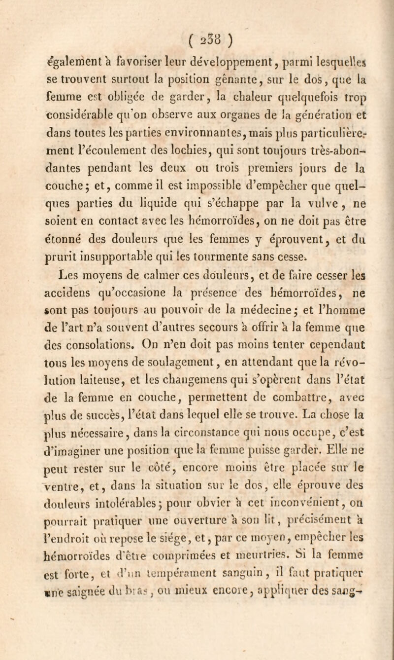 ( 233 ) egalement a favoriser leur développement, parmi lesquelles se trouvent surtout la position gênante, sur le dos, que la femme est obligée de garder, la chaleur quelquefois trop considérable qu'on observe aux organes de la génération et dans toutes les parties environnantes, mais plus particulière,- ment l’écoulement des lochies, qui sont toujours très-abon¬ dantes pendant les deux ou trois premiers jours de la couche; et, comme il est impossible d’empêcher que quel¬ ques parties du liquide qui s’échappe par la vulve, ne soient en contact avec les hémorroïdes, on ne doit pas être étonné des douleurs que les femmes y éprouvent, et du prurit insupportable qui les tourmente sans cesse. Les moyens de calmer ces douleurs, et de faire cesser les accidens qu’occasione la présence des hémorroïdes, ne sont pas toujours au pouvoir de la médecine; et l’homme de l’art n’a souvent d’autres secours h offrir a la femme que des consolations. On n’en doit pas moins tenter cependant tous les moyens de soulagement, en attendant que la révo¬ lution laiteuse, et les changemens qui s’opèrent dans l’état de la femme en couche, permettent de combattre, avec plus de succès, l’état dans lequel elle se trouve. La chose la plus nécessaire, dans la circonstance qui nous occupe, c’est d’imaginer une position que la femme puisse garder. Elle ne peut rester sur le côté, encore moins être placée sur le ventre, et, dans la situation sur le dos, elle éprouve des douleurs intolérables; pour obvier h cet inconvénient, on pourrait pratiquer une ouverture a sou lit, précisément a l’endroit où repose le siège, et, par ce moyen, empêcher les hémorroïdes d'êtie comprimées et meurtries. Si la femme est forte, et. d’un tempérament sanguin, il faut pratiquer «ne saignée du ht as, ou mieux encoie, appliquer des sang-