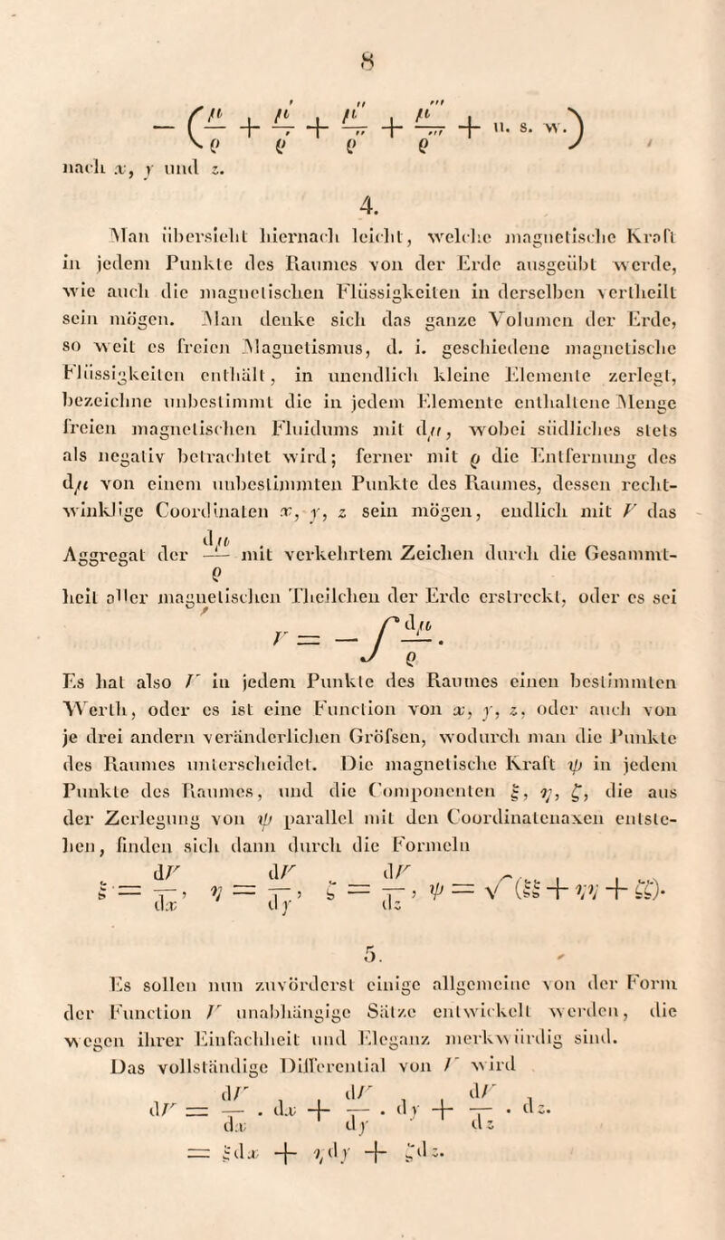 ni , ti . ri \ /» i \ ~ (-h — + Hr -h — + n. s. w. ) V o o o o y nach x, y und z. 4. Man übersieht hiernach leicht, welche magnetische Kraft in jedem Punkte des Raumes von der Erde ausgeübt weide, wie auch die magnetischen Flüssigkeiten in derselben vertheilt sein mögen. Man denke sich das ganze Volumen der Erde, so weit cs freien .Magnetismus, d. i. geschiedene magnetische Flüssigkeiten enthält, in unendlich kleine Elemente zerlegt, bezeichne unbestimmt die in jedem Elemente enthaltene Menge li'cicn magnetischen Fluidums mit du, wobei südliches stets als negativ betrachtet wird; ferner mit q die Entfernung des tl/< von einem unbestimmten Punkte des Raumes, dessen recht¬ winklige Coordinaten x, y, z sein mögen, endlich mit V das Aggregat der —— mit verkehrtem Zeichen durch die Gesamnvt- oo o e heil oller magnetischen Theilclien der Ei'dc erstreckt, oder es sei r = — r~. J Q Es hat also I in jedem Punkte des Raumes einen bestimmten Werth, oder es ist eine Function von x, y, z, oder auch von je drei andern veränderliclien GrÖfsen, wodurch man die Punkte des Raumes unterscheidet. Die magnetische Kraft i/i in jedem Punkte des Piaumes, und die (’omponenten g, 7;, £, die aus der Zerlegung von i{j parallel mit den Cooi’dinatcnaxen entste¬ hen, finden sich dann durch die Formeln „ dr d v „_d v r s■= ^— nr.5 *= — üt > 7P — v vv + dr d; 5. Es sollen nun zuvördci'sl einige allgemeine von der 101*111 der Function V unabhängige Sätze entwickelt werden, die wegen ihrer Einfachheit und Eleganz merkwürdig sind. Das vollständige Differential von / wird d V , , d fr d V . dV ^zz —— . d.c -4- —— . dy -|— rj— • ds. da; dy d; — Ida; -f- 7, d y -f- ^.'dc.