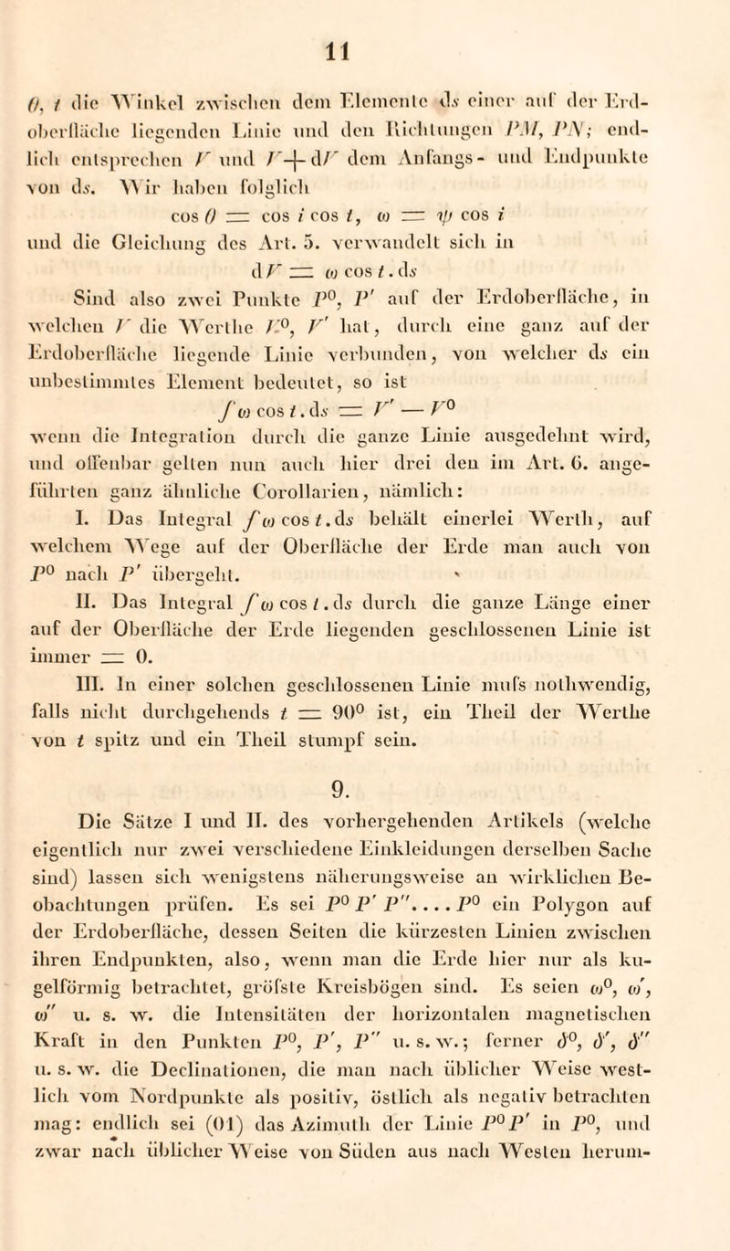 0, t die Winkel zwischen dem Elemente d.v einer auf der Erd¬ oberfläche liegenden Linie und den Richtungen IW, PA/; end¬ lich entsprechen V und V-\- dP dem Anfangs- und Endpunkte von dj. W ir haben folglich cos 0 — cos i cos t , 0) ~ cos i und die Gleichung des Art. 3. verwandelt sich in d V ~ w cos t. ds Sind also zwei Punkte P°, P' auf der Erdoberfläche, in welchen /'die Wcrthe /-°, V' hat, durch eine ganz auf der Erdoberlläche liegende Linie verbunden, von welcher ds ein unbestimmtes Element bedeutet, so ist f w cos /. ds = V — V° wenn die Integration durch die ganze Linie ausgedehnt wird, und offenbar gellen nun auch hier drei den im Art. G. ange¬ führten ganz ähnliche Corollarieu, nämlich: I. Das Integral f oi cos t.ds behält einerlei Werth, auf welchem Wege auf der Oberfläche der Erde man auch von P° nach P' übergeht. ' II. Das Integral f o cos /.d^ durch die ganze Länge einer auf der Oberfläche der Erde liegenden geschlossenen Linie ist immer ~ 0. III. ln einer solchen geschlossenen Linie mufs nolhwendig, falls nicht durcligehends t — 90° ist, ein Tlieil der Wertlie von t spitz und ein Tlieil stumpf sein. 9. Die Sätze I und II. des vorhergehenden Artikels (welche eigentlich nur zwei verschiedene Einkleidungen derselben Sache sind) lassen sich wenigstens näherungsweise an wirklichen Be¬ obachtungen prüfen. Es sei P°P’ P....P° ein Polygon auf der Erdoberlläche, dessen Seiten die kürzesten Linien zwischen ihren Endpunkten, also, wenn man die Erde hier nur als ku¬ gelförmig betrachtet, gröfste Kreisbögen sind. Es seien oj°, o), vi u. s. w. die Intensitäten der horizontalen magnetischen Kraft in den Punkten P°, P', P u. s. w.; ferner d°, d', d’’ u. s. w. die Declinationen, die man nach üblicher Weise west¬ lich vom Nordpunkte als positiv, östlich als negativ betrachten mag: endlich sei (01) das Azimulh der Linie P°P’ in P°, und zwar nach üblicherweise von Süden aus nach Westen herum-