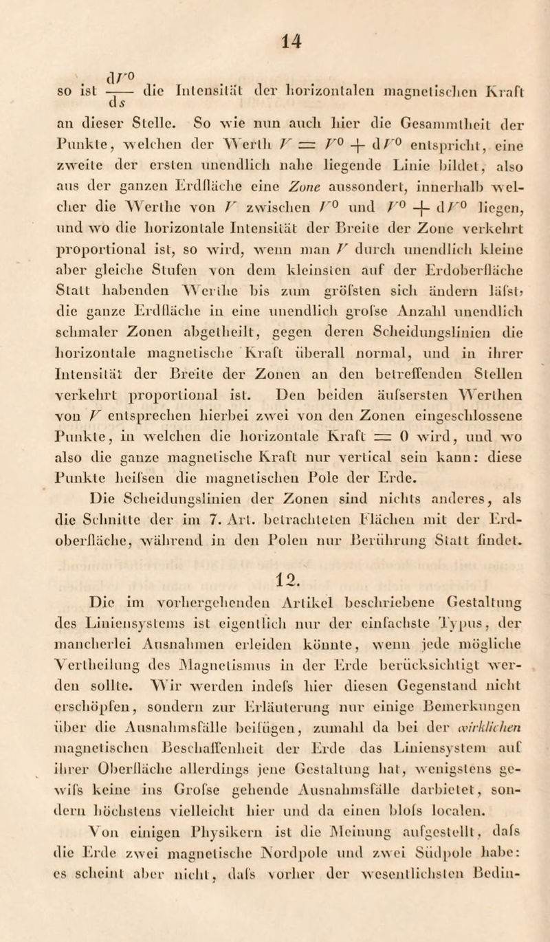 so ist —— die Intensität der horizontalen magnetischen Kraft ds an dieser Stelle. So -wie nun auch liier die Gesannnllieit der Punkte, welchen der Werth V — V° -(- d/'° entspricht, eine zweite der ersten unendlich nahe liegende Linie bildet, also ans der ganzen Erdlläche eine Zone aussondert, innerhalb w el¬ cher die Wertlie von V zwischen F° und f'° -{- dV° liegen, und wro die horizontale Intensität der Breite der Zone verkehrt proportional ist, so wird, wenn man V durch unendlich kleine aber gleiche Stufen von dem kleinsten auf der Erdoberllächc Statt hallenden Wertlie bis zum gröfsten sich ändern läf'sti die ganze Erdlläche in eine unendlich grofse Anzahl unendlich schmaler Zonen abgetheilt, gegen deren Scheidungslinien die horizontale magnetische Kraft überall normal, und in ihrer Intensität der Breite der Zonen an den betreffenden Stellen verkehrt proportional ist. Den beiden äufsersten Werllien von V entsprechen hierbei zwei von den Zonen eingeschlossene Punkte, in welchen die horizontale Kraft ~ 0 wird, und wo also die ganze magnetische Kraft nur vertical sein kann: diese Punkte lieifsen die magnetischen Pole der Erde. Die Scheidungslinien der Zonen sind nichts anderes, als die Schnitte der im 7. Art. betrachteten Flächen mit der Erd¬ oberfläche, während in den Polen nur Berührung Statt findet. 12. Die im vorhergehenden Artikel beschriebene Gestaltung des Liniensystems ist eigentlich nur der einfachste Typus, der mancherlei Ausnahmen erleiden könnte, wenn jede mögliche Verlheilung des Magnetismus in der Ercle berücksichtigt wer¬ den sollte. Wir werden indefs hier diesen Gegenstand nicht erschöpfen, sondern zur Erläuterung nur einige Bemerkungen über die Ausnahmsfälle beifügen, zumahl da bei der wirklichen magnetischen Beschaffenheit der Erde das Liniensystem auf ihrer Oberfläche allerdings jene Gestaltung hat, wenigstens gc- wifs keine ins Grofse gehende Ausnahmsfälle darbiclet, son¬ dern höchstens vielleicht hier und da einen blols localen. Von einigen Physikern ist die Meinung aufgcstellt, dafs die Erde zwei magnetische Nordpole und zwei Südpolc habe: es scheint aber nicht, dafs vorher der wesentlichsten Bedin-